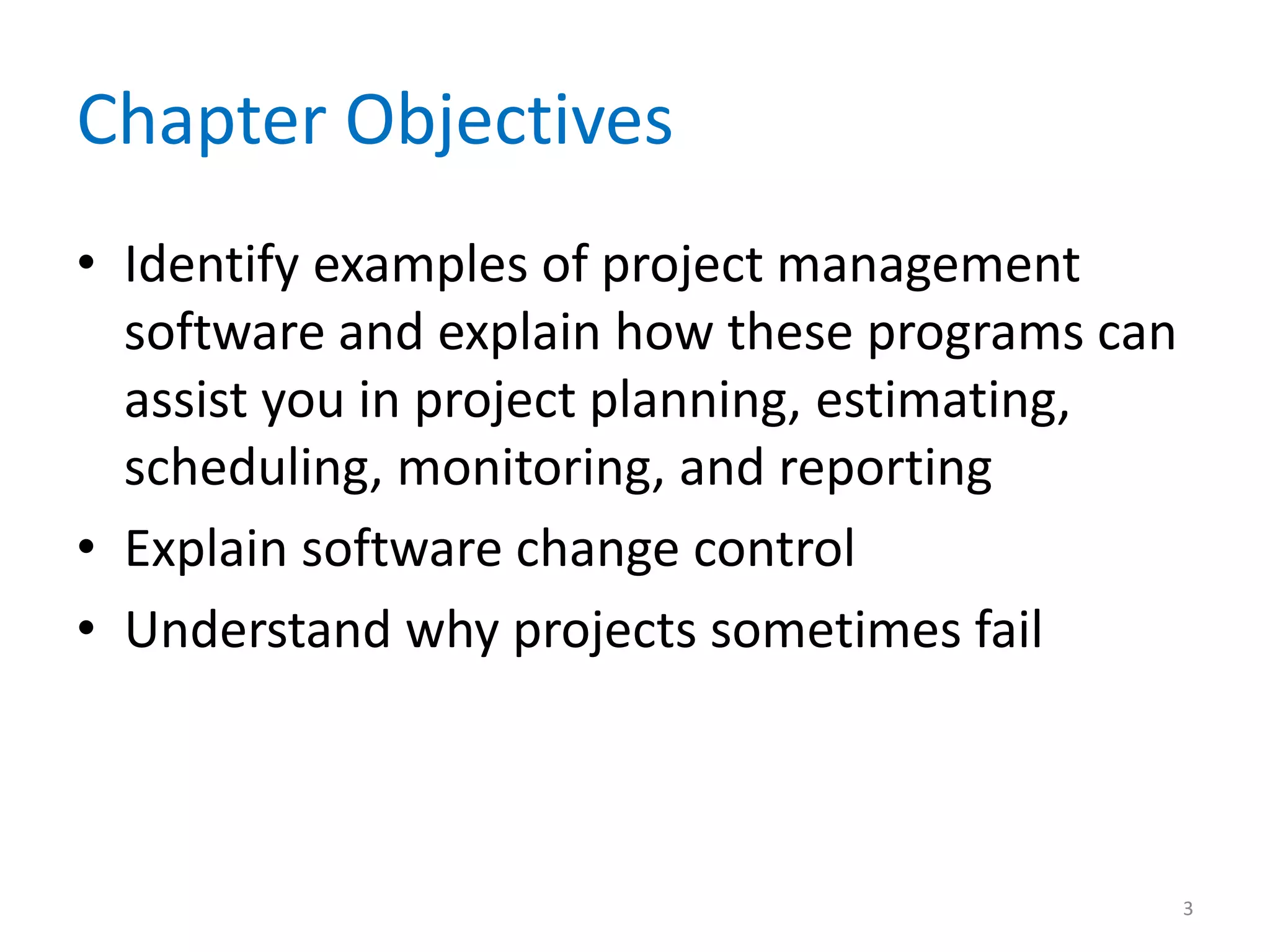 Chapter Objectives
• Identify examples of project management
  software and explain how these programs can
  assist you in project planning, estimating,
  scheduling, monitoring, and reporting
• Explain software change control
• Understand why projects sometimes fail



                                                3
 