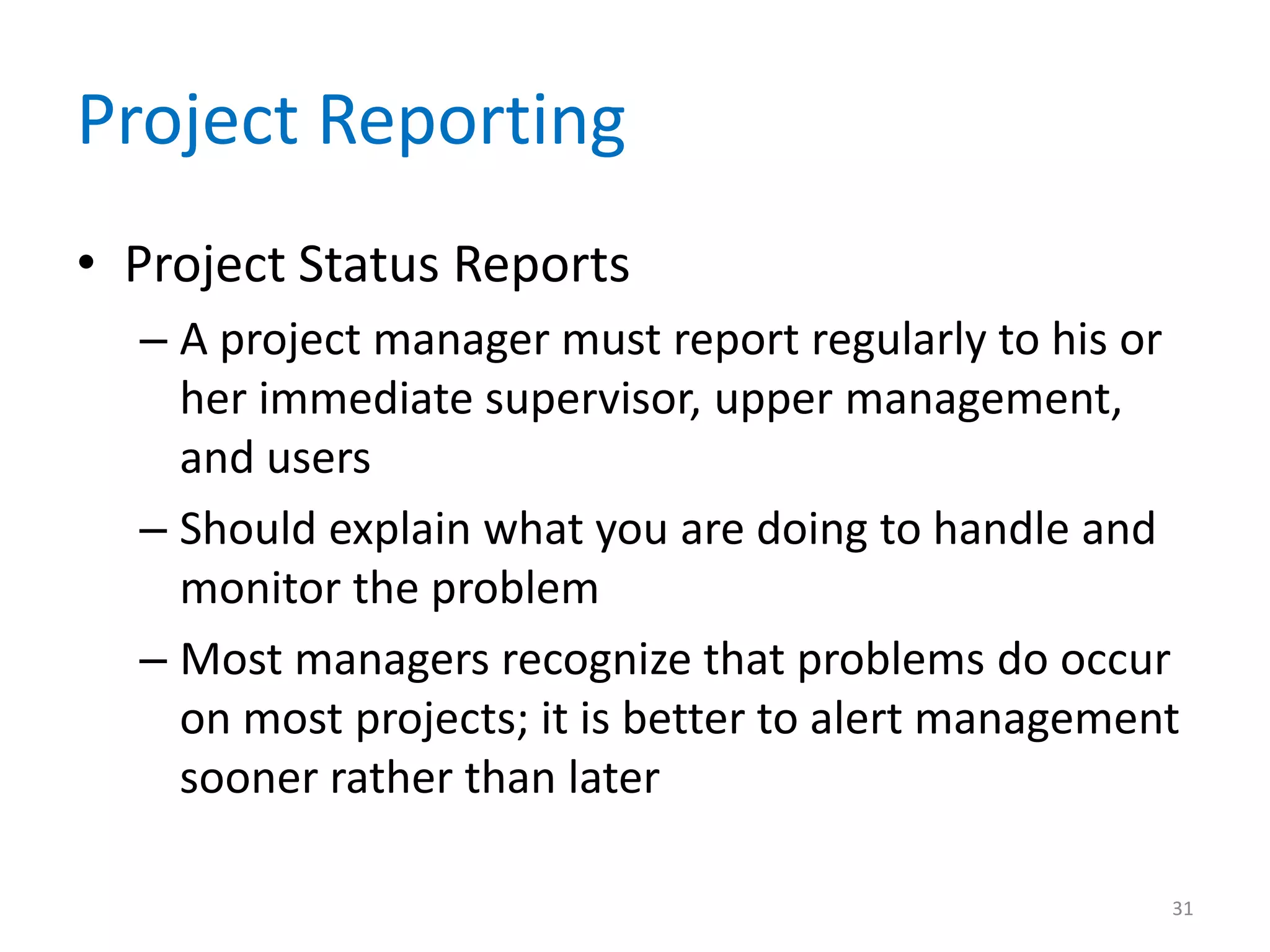Project Reporting
• Project Status Reports
  – A project manager must report regularly to his or
    her immediate supervisor, upper management,
    and users
  – Should explain what you are doing to handle and
    monitor the problem
  – Most managers recognize that problems do occur
    on most projects; it is better to alert management
    sooner rather than later

                                                     31
 