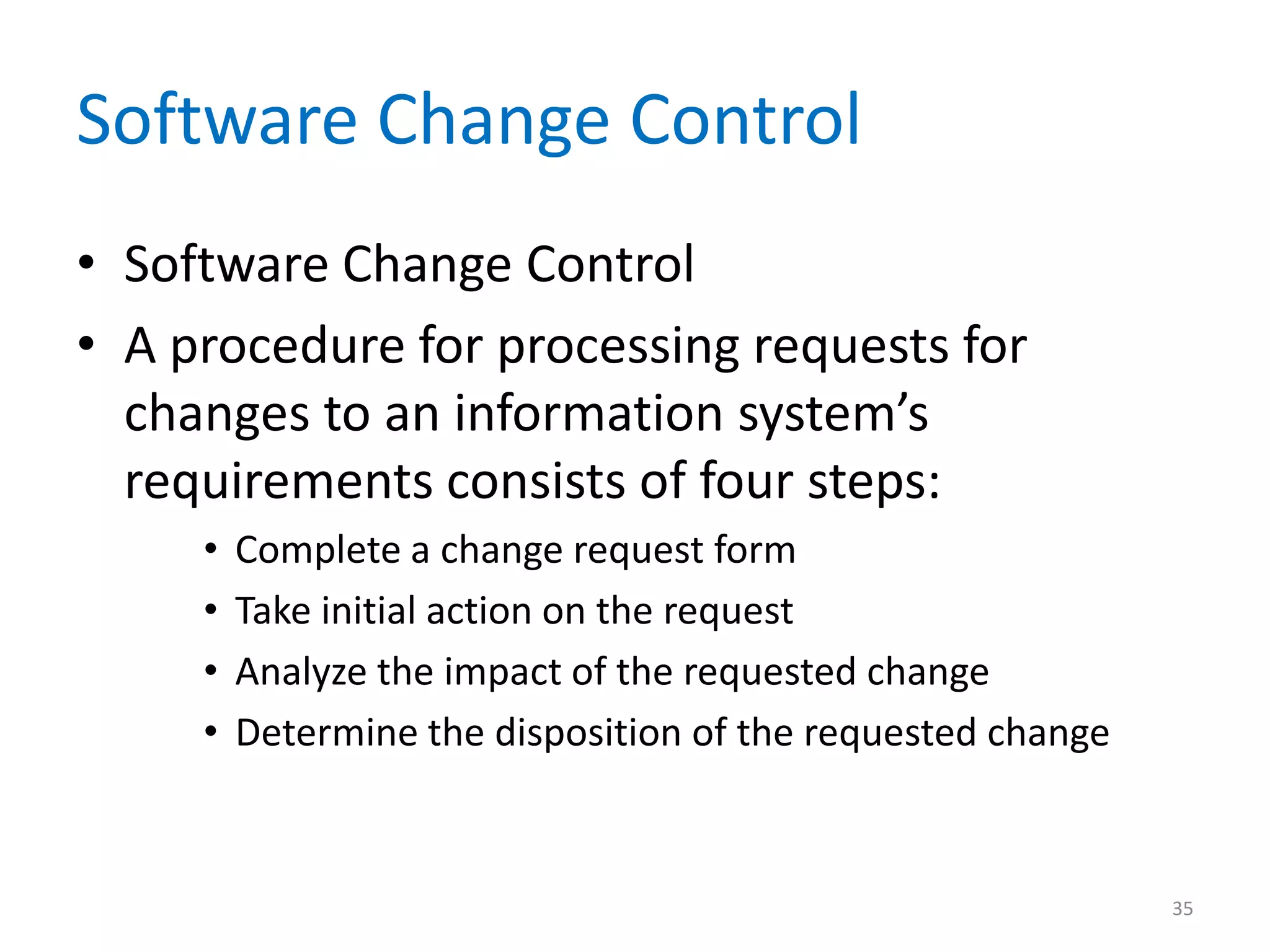 Software Change Control
• Software Change Control
• A procedure for processing requests for
  changes to an information system’s
  requirements consists of four steps:
     •   Complete a change request form
     •   Take initial action on the request
     •   Analyze the impact of the requested change
     •   Determine the disposition of the requested change



                                                             35
 
