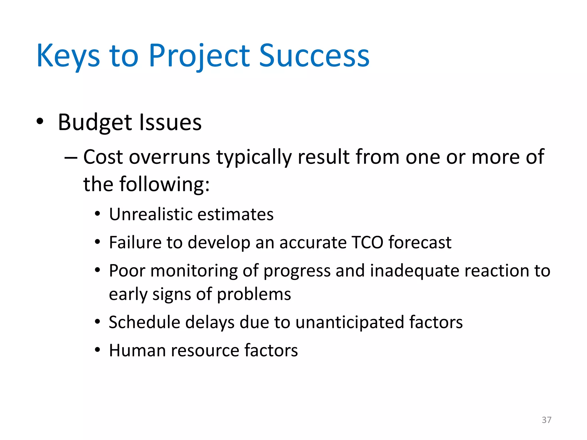 Keys to Project Success
• Budget Issues
  – Cost overruns typically result from one or more of
    the following:
     • Unrealistic estimates
     • Failure to develop an accurate TCO forecast
     • Poor monitoring of progress and inadequate reaction to
       early signs of problems
     • Schedule delays due to unanticipated factors
     • Human resource factors


                                                           37
 