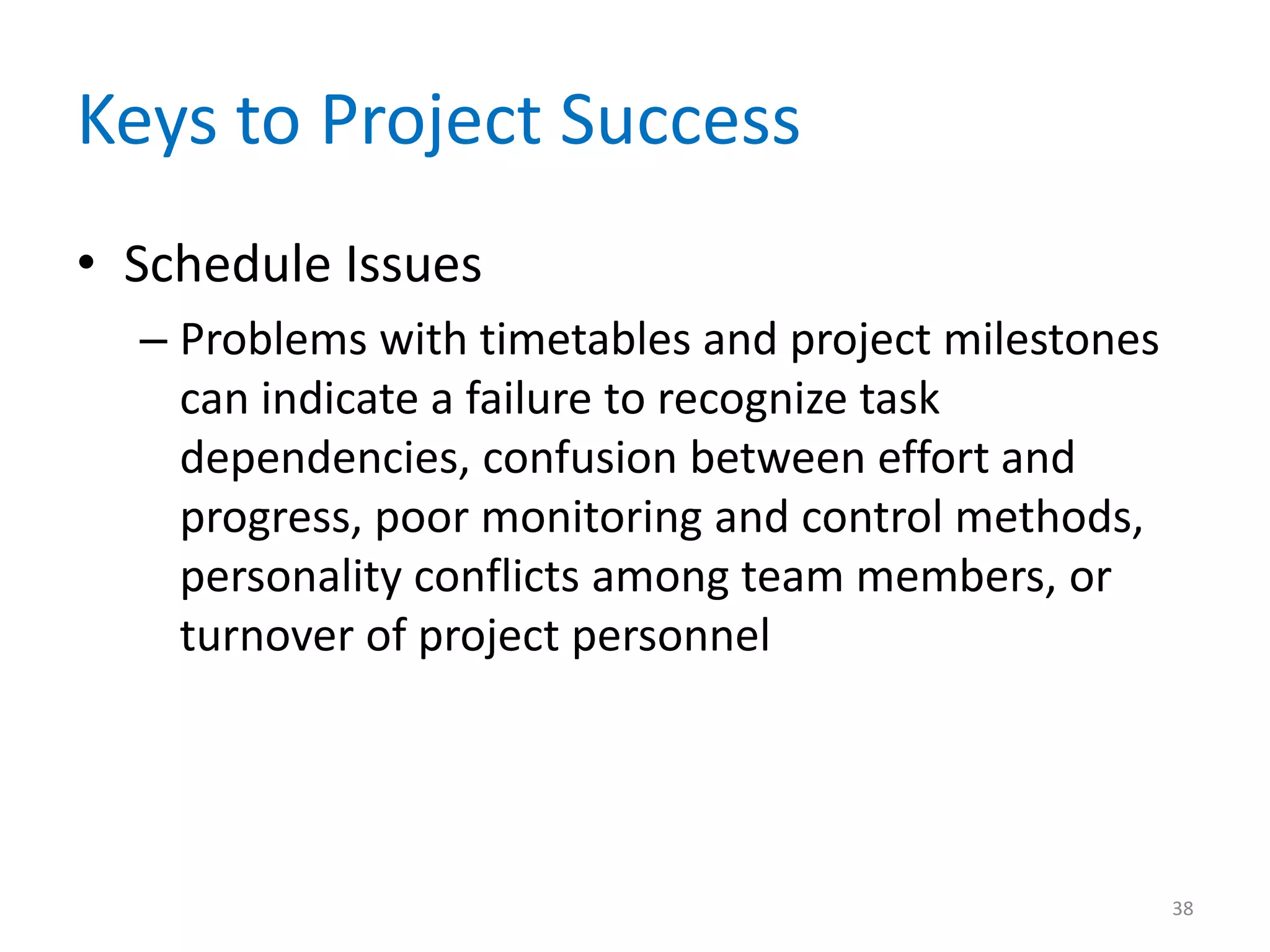 Keys to Project Success
• Schedule Issues
  – Problems with timetables and project milestones
    can indicate a failure to recognize task
    dependencies, confusion between effort and
    progress, poor monitoring and control methods,
    personality conflicts among team members, or
    turnover of project personnel




                                                      38
 