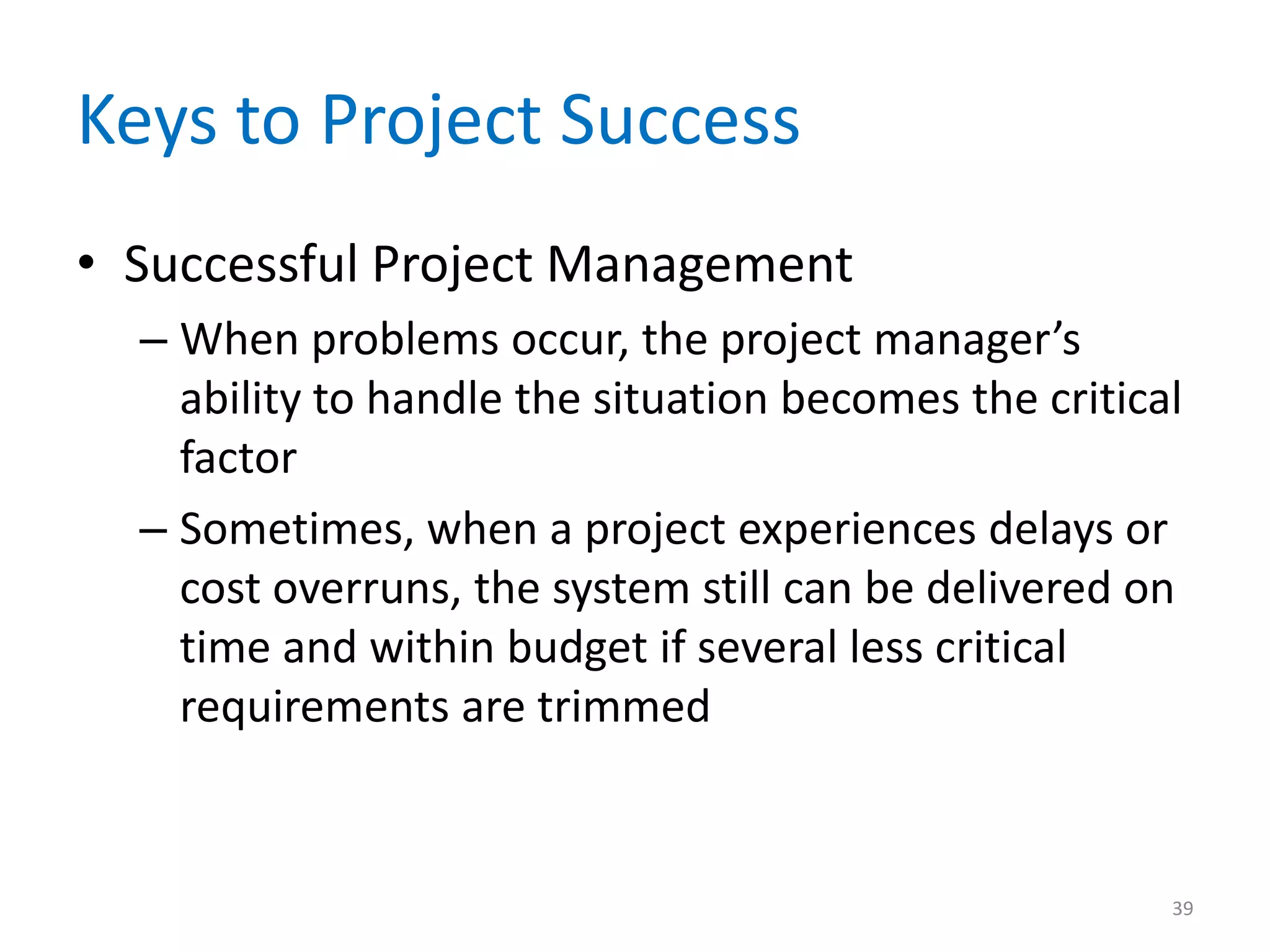 Keys to Project Success
• Successful Project Management
  – When problems occur, the project manager’s
    ability to handle the situation becomes the critical
    factor
  – Sometimes, when a project experiences delays or
    cost overruns, the system still can be delivered on
    time and within budget if several less critical
    requirements are trimmed


                                                       39
 