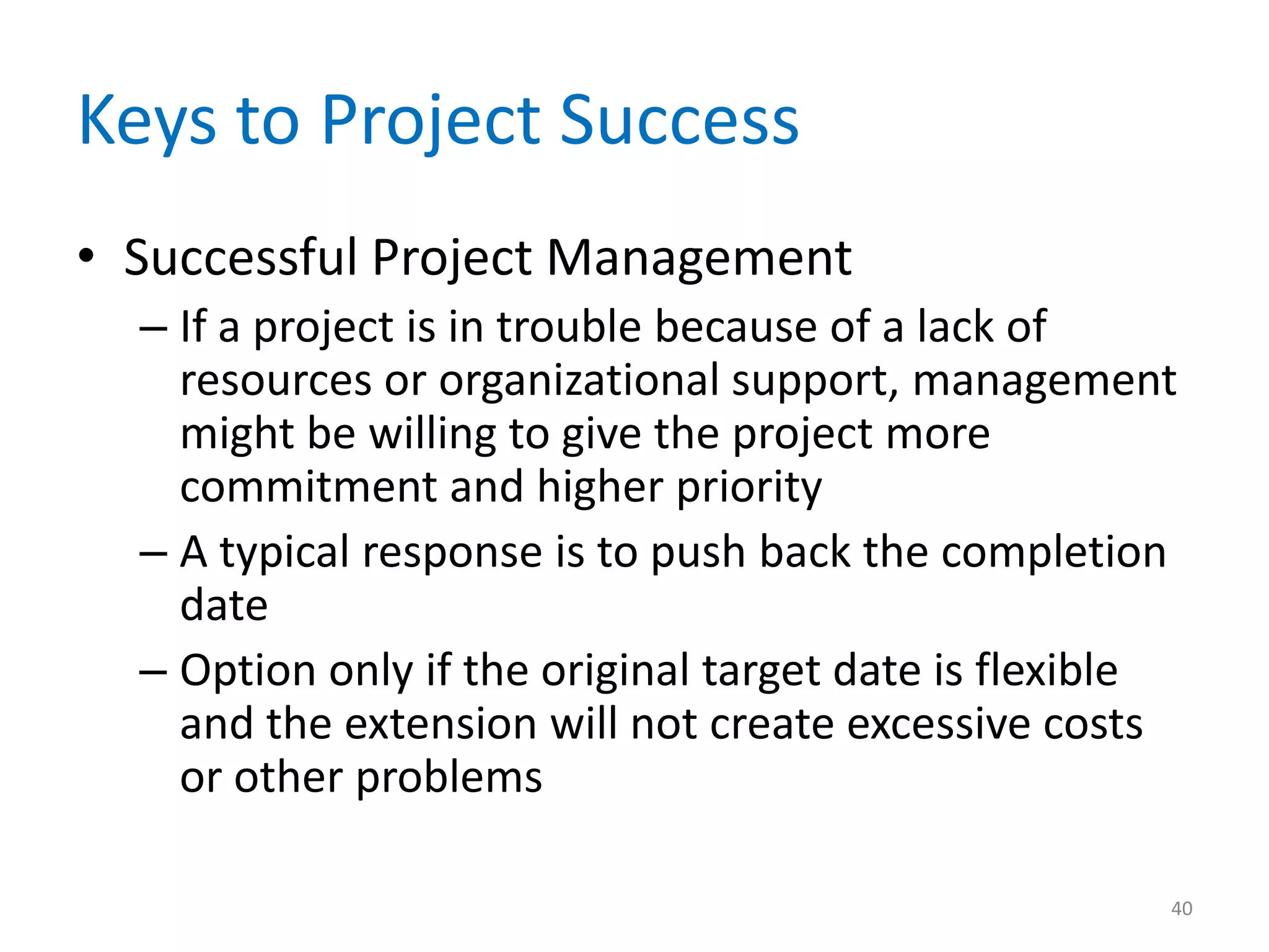 Keys to Project Success
• Successful Project Management
  – If a project is in trouble because of a lack of
    resources or organizational support, management
    might be willing to give the project more
    commitment and higher priority
  – A typical response is to push back the completion
    date
  – Option only if the original target date is flexible
    and the extension will not create excessive costs
    or other problems

                                                      40
 