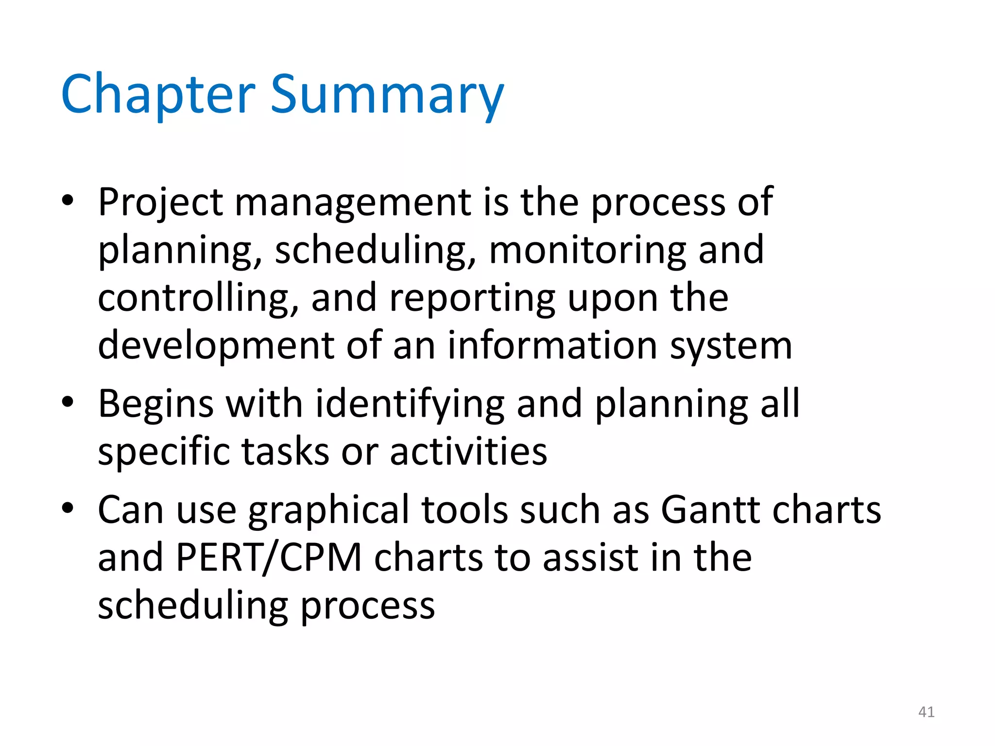 Chapter Summary
• Project management is the process of
  planning, scheduling, monitoring and
  controlling, and reporting upon the
  development of an information system
• Begins with identifying and planning all
  specific tasks or activities
• Can use graphical tools such as Gantt charts
  and PERT/CPM charts to assist in the
  scheduling process

                                                 41
 