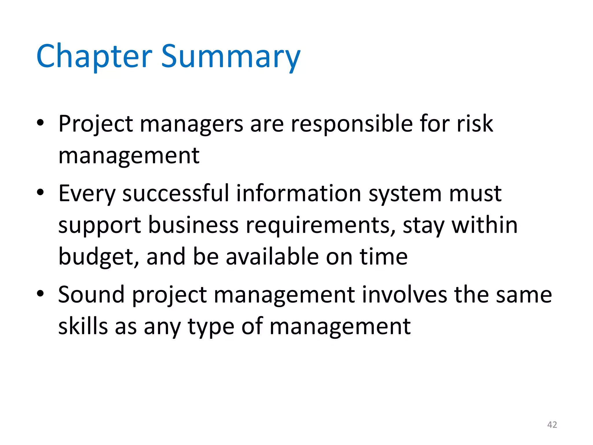 Chapter Summary
• Project managers are responsible for risk
  management
• Every successful information system must
  support business requirements, stay within
  budget, and be available on time
• Sound project management involves the same
  skills as any type of management


                                           42
 