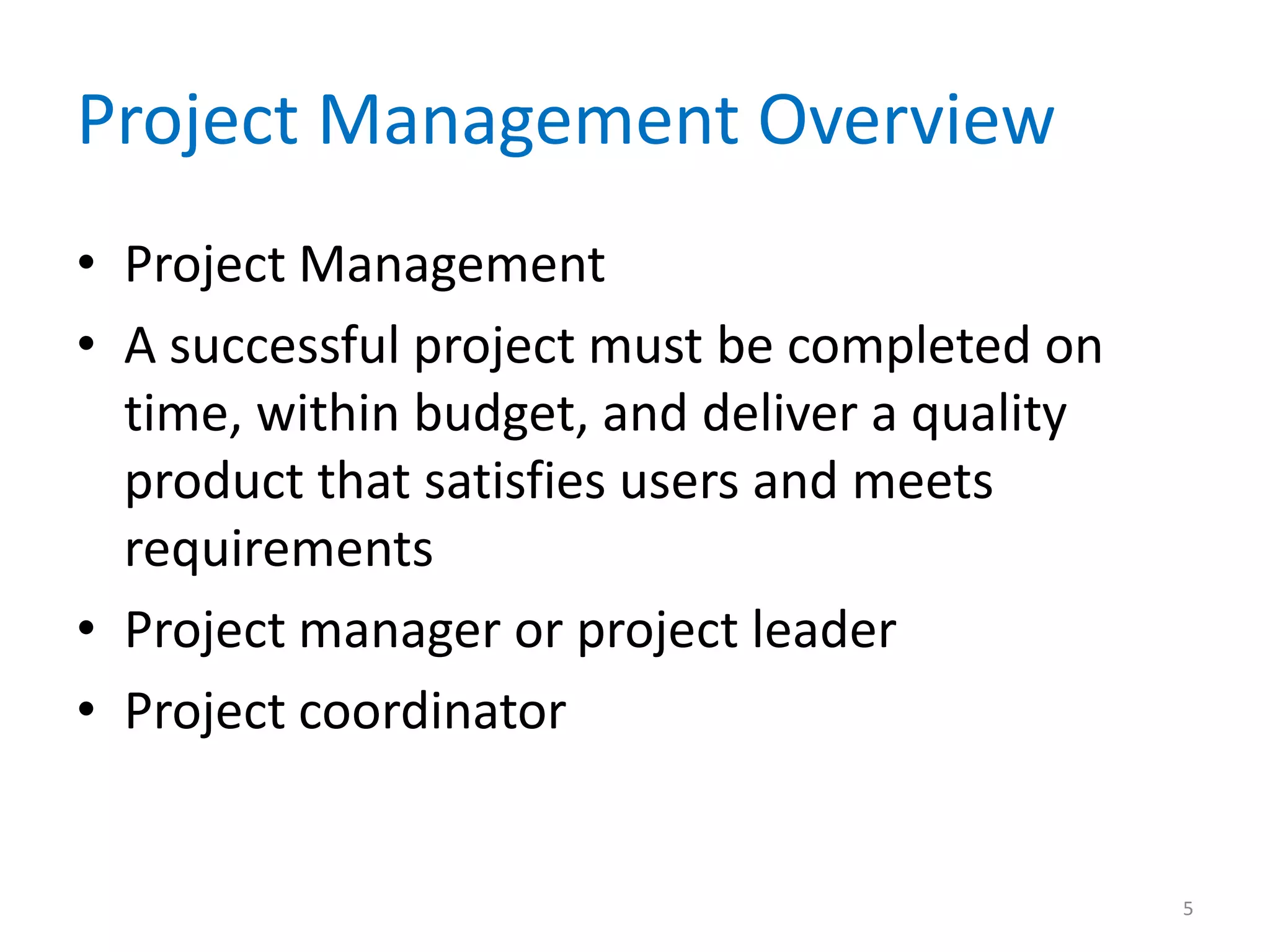 Project Management Overview
• Project Management
• A successful project must be completed on
  time, within budget, and deliver a quality
  product that satisfies users and meets
  requirements
• Project manager or project leader
• Project coordinator


                                               5
 