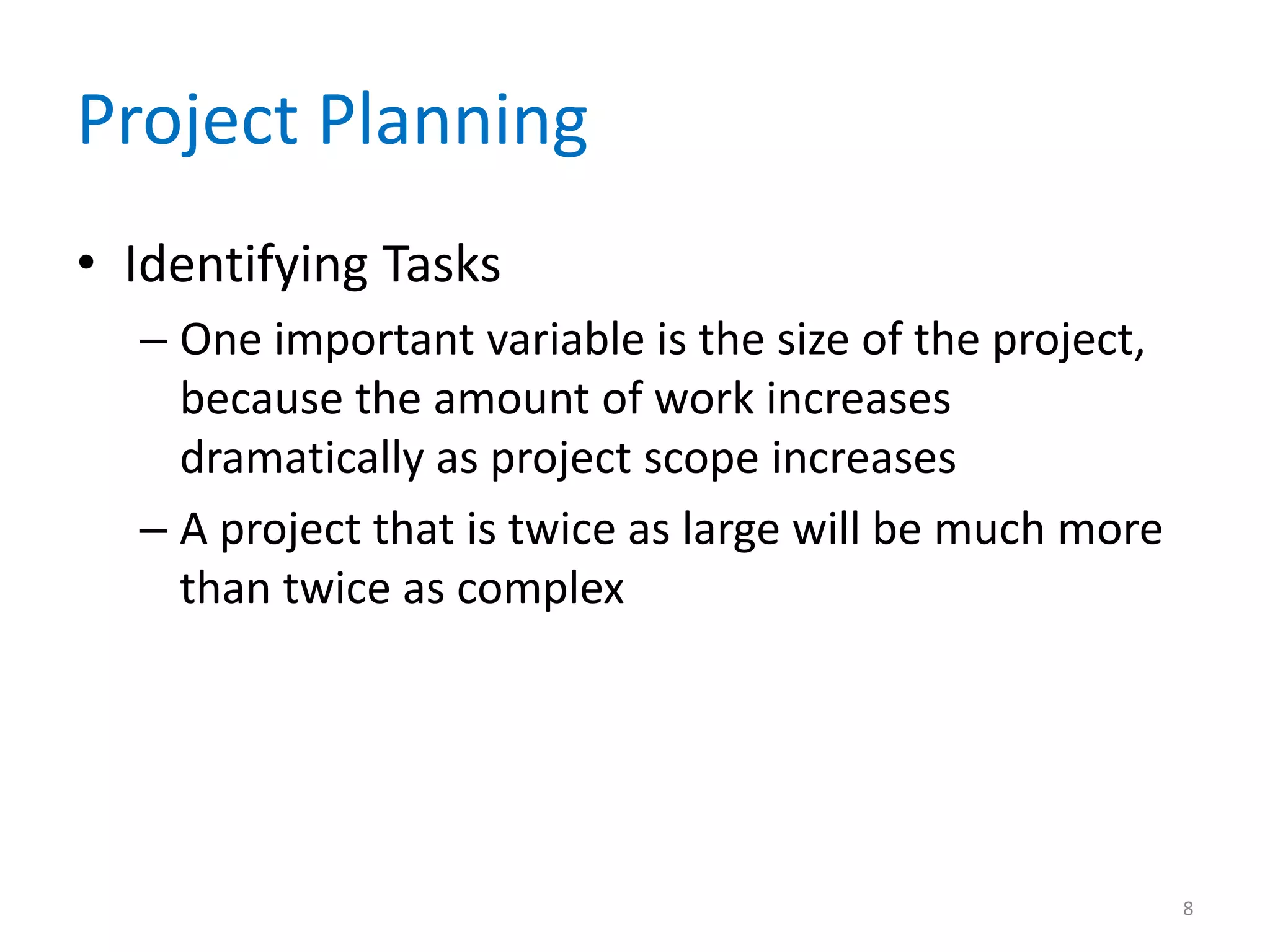 Project Planning
• Identifying Tasks
  – One important variable is the size of the project,
    because the amount of work increases
    dramatically as project scope increases
  – A project that is twice as large will be much more
    than twice as complex




                                                         8
 
