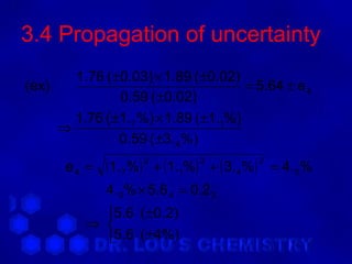 3.4 Propagation of uncertainty
       1.76 ( ±0.03) × 1.89 ( ±0.02)
(ex)                                  = 5.64 ± e 4
               0.59 ( ±0.02)
       1.76 ( ±1.7 %) × 1.89 ( ±1.1%)
     ⇒
               0.59 ( ±3. 4 %)
       e4 =   (1.7%)   2
                           + (1.1%) + ( 3. 4 %) = 4.0 %
                                   2         2


              4.0 % × 5.6 4 = 0.2 3
            5.6 ( ±0.2)
          ⇒ 
            5.6 ( ±4%)
 