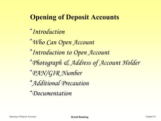 Opening of Deposit Accounts
                      Introduction
                      Who Can Open Account
                      Introduction to Open Account
                      Photograph & Address of Account Holder
                      PAN/GIR Number
                      Additional Precaution
                      Documentation


Opening of Deposit Accounts        Retail Banking              Chapter 03
 