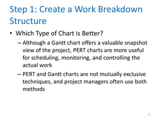 Step 1: Create a Work Breakdown
Structure
• Which Type of Chart is Better?
– Although a Gantt chart offers a valuable snapshot
view of the project, PERT charts are more useful
for scheduling, monitoring, and controlling the
actual work
– PERT and Gantt charts are not mutually exclusive
techniques, and project managers often use both
methods
12
 