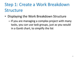 Step 1: Create a Work Breakdown
Structure
• Displaying the Work Breakdown Structure
– If you are managing a complex project with many
tasks, you can use task groups, just as you would
in a Gantt chart, to simplify the list
18
 