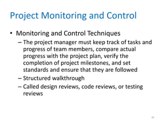 Project Monitoring and Control
• Monitoring and Control Techniques
– The project manager must keep track of tasks and
progress of team members, compare actual
progress with the project plan, verify the
completion of project milestones, and set
standards and ensure that they are followed
– Structured walkthrough
– Called design reviews, code reviews, or testing
reviews
26
 