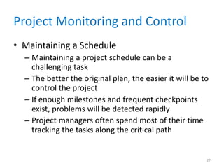 Project Monitoring and Control
• Maintaining a Schedule
– Maintaining a project schedule can be a
challenging task
– The better the original plan, the easier it will be to
control the project
– If enough milestones and frequent checkpoints
exist, problems will be detected rapidly
– Project managers often spend most of their time
tracking the tasks along the critical path
27
 