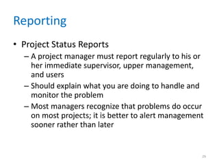 Reporting
• Project Status Reports
– A project manager must report regularly to his or
her immediate supervisor, upper management,
and users
– Should explain what you are doing to handle and
monitor the problem
– Most managers recognize that problems do occur
on most projects; it is better to alert management
sooner rather than later
29
 