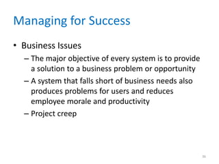 Managing for Success
• Business Issues
– The major objective of every system is to provide
a solution to a business problem or opportunity
– A system that falls short of business needs also
produces problems for users and reduces
employee morale and productivity
– Project creep
36
 