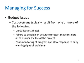 Managing for Success
• Budget Issues
– Cost overruns typically result from one or more of
the following:
• Unrealistic estimates
• Failure to develop an accurate forecast that considers
all costs over the life of the project
• Poor monitoring of progress and slow response to early
warning signs of problems
37
 