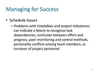 Managing for Success
• Schedule Issues
– Problems with timetables and project milestones
can indicate a failure to recognize task
dependencies, confusion between effort and
progress, poor monitoring and control methods,
personality conflicts among team members, or
turnover of project personnel
39
 
