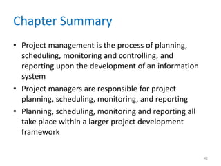 Chapter Summary
• Project management is the process of planning,
scheduling, monitoring and controlling, and
reporting upon the development of an information
system
• Project managers are responsible for project
planning, scheduling, monitoring, and reporting
• Planning, scheduling, monitoring and reporting all
take place within a larger project development
framework
42
 