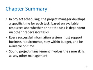 Chapter Summary
• In project scheduling, the project manager develops
a specific time for each task, based on available
resources and whether or not the task is dependent
on other predecessor tasks
• Every successful information system must support
business requirements, stay within budget, and be
available on time
• Sound project management involves the same skills
as any other management
43
 