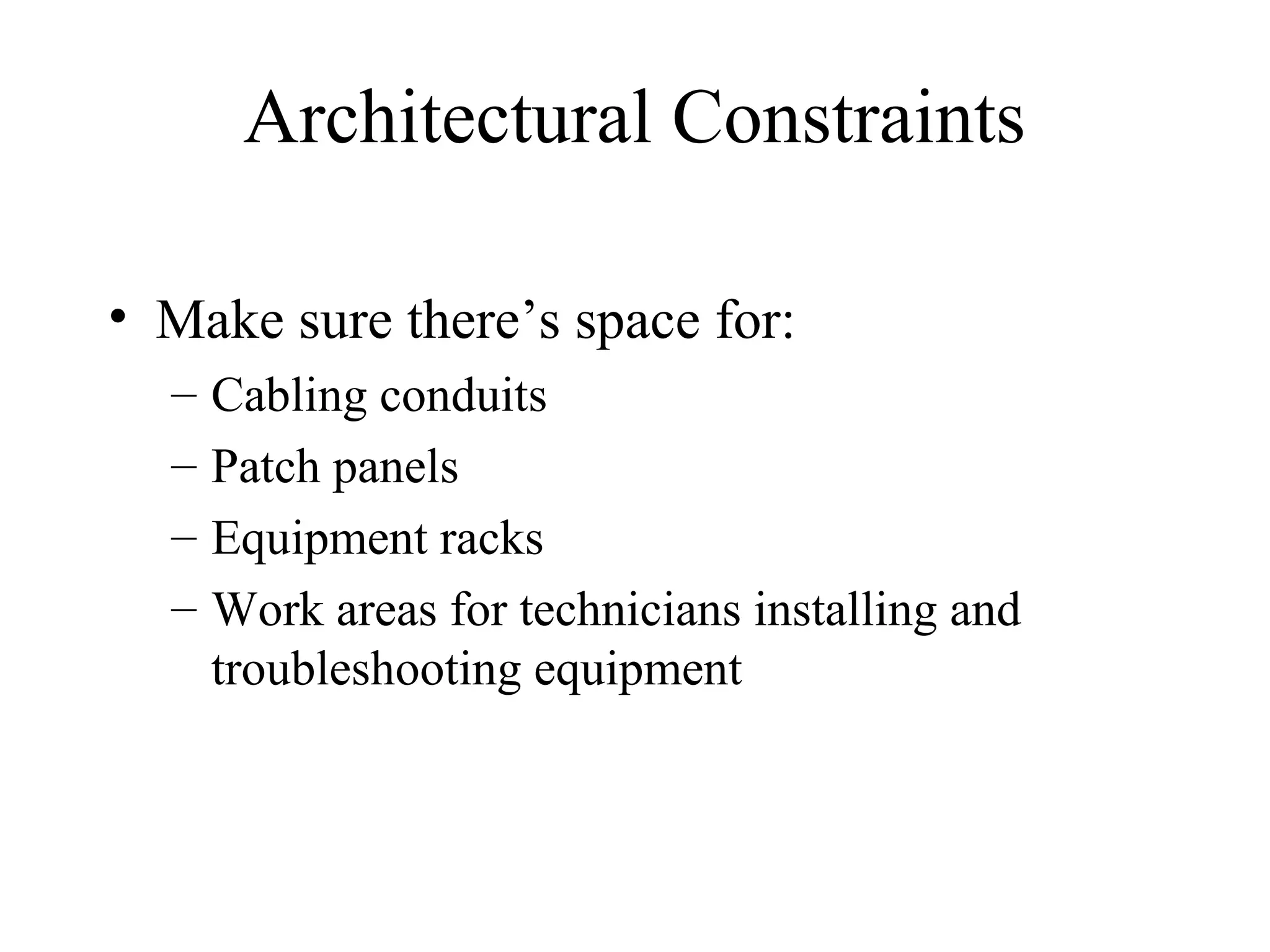 Architectural Constraints

• Make sure there’s space for:
  –   Cabling conduits
  –   Patch panels
  –   Equipment racks
  –   Work areas for technicians installing and
      troubleshooting equipment
 