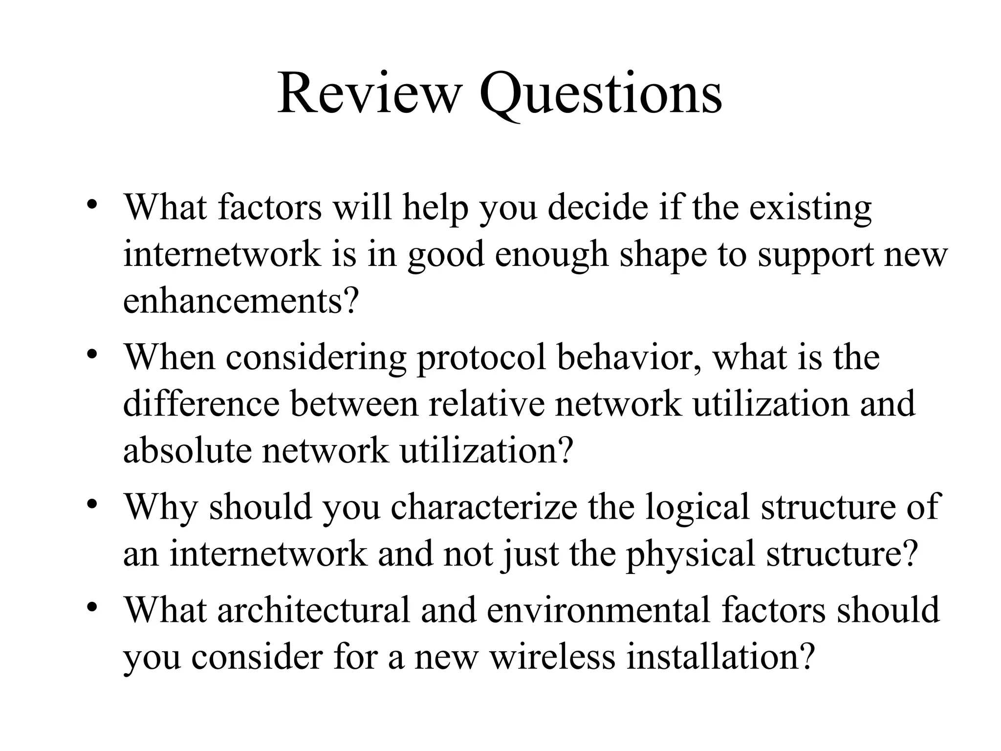 Review Questions
• What factors will help you decide if the existing
  internetwork is in good enough shape to support new
  enhancements?
• When considering protocol behavior, what is the
  difference between relative network utilization and
  absolute network utilization?
• Why should you characterize the logical structure of
  an internetwork and not just the physical structure?
• What architectural and environmental factors should
  you consider for a new wireless installation?
 