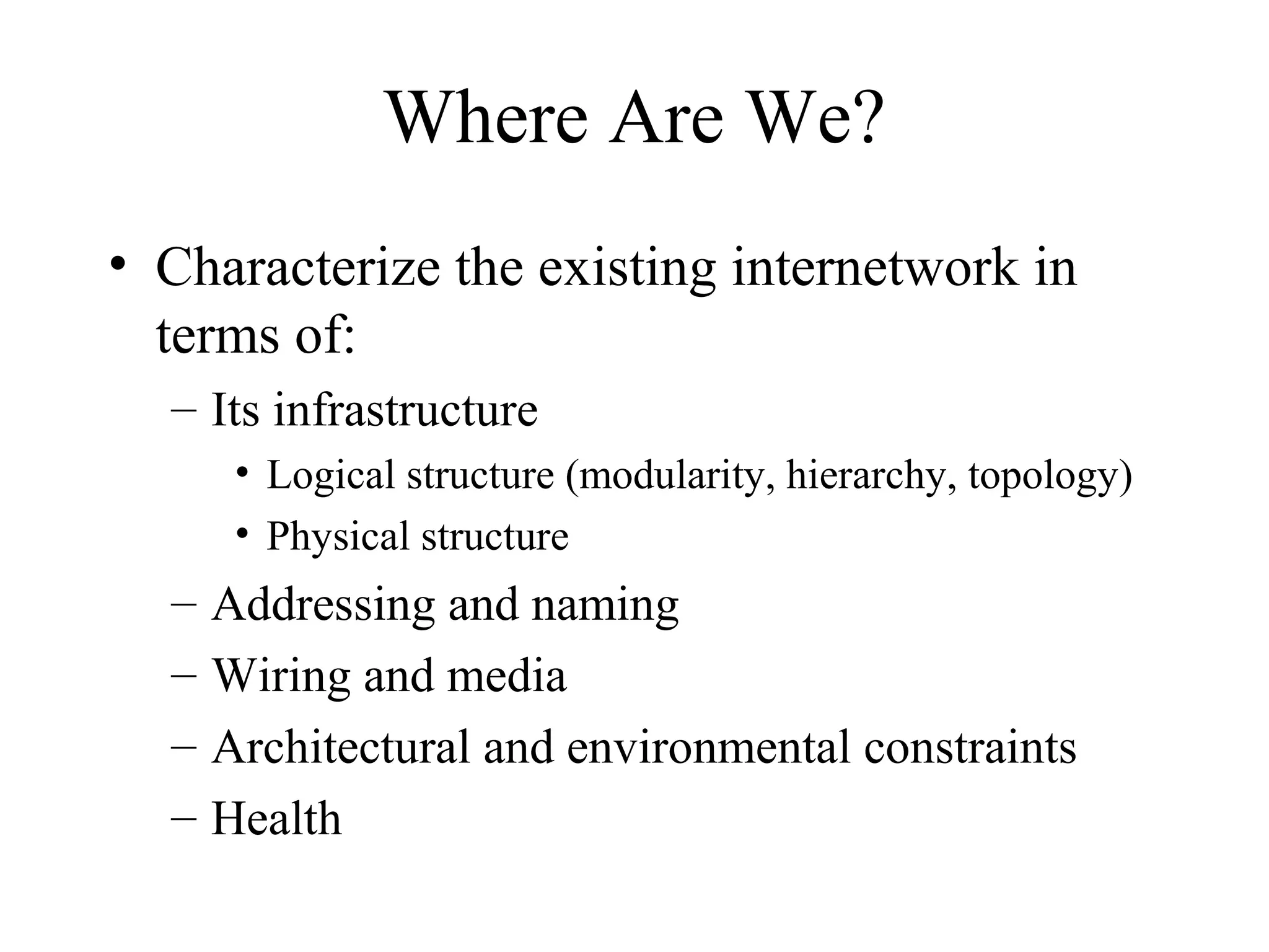Where Are We?
• Characterize the existing internetwork in
  terms of:
  – Its infrastructure
       • Logical structure (modularity, hierarchy, topology)
       • Physical structure
  –   Addressing and naming
  –   Wiring and media
  –   Architectural and environmental constraints
  –   Health
 
