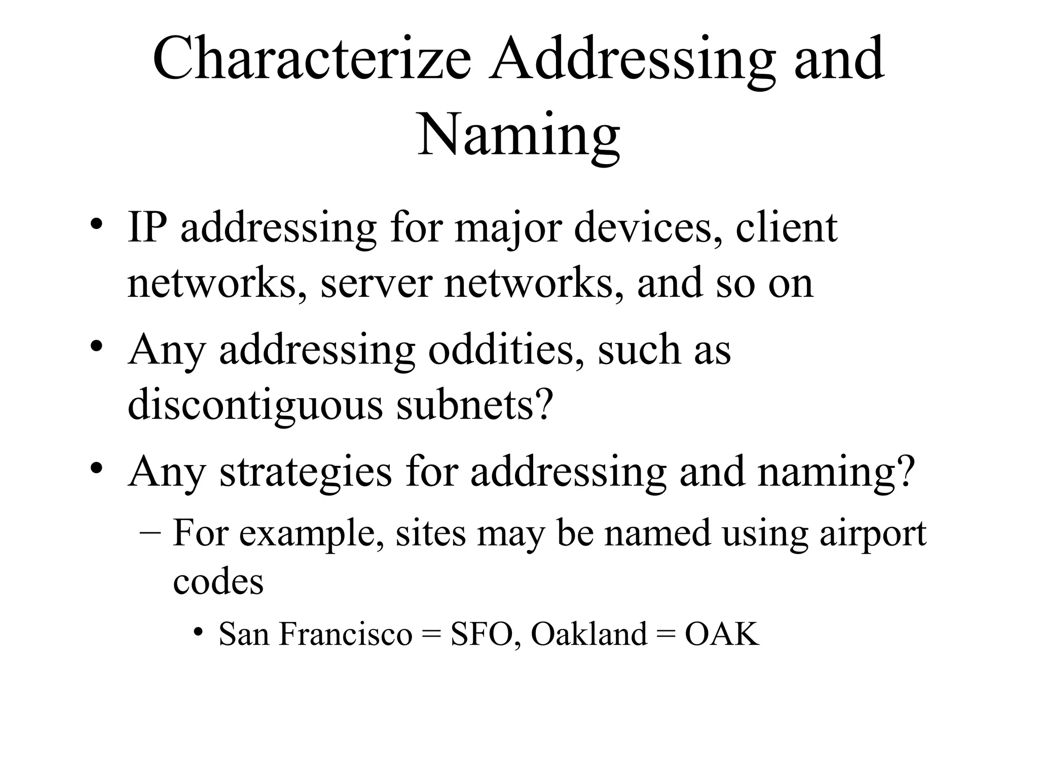 Characterize Addressing and
             Naming
• IP addressing for major devices, client
  networks, server networks, and so on
• Any addressing oddities, such as
  discontiguous subnets?
• Any strategies for addressing and naming?
  – For example, sites may be named using airport
    codes
     • San Francisco = SFO, Oakland = OAK
 
