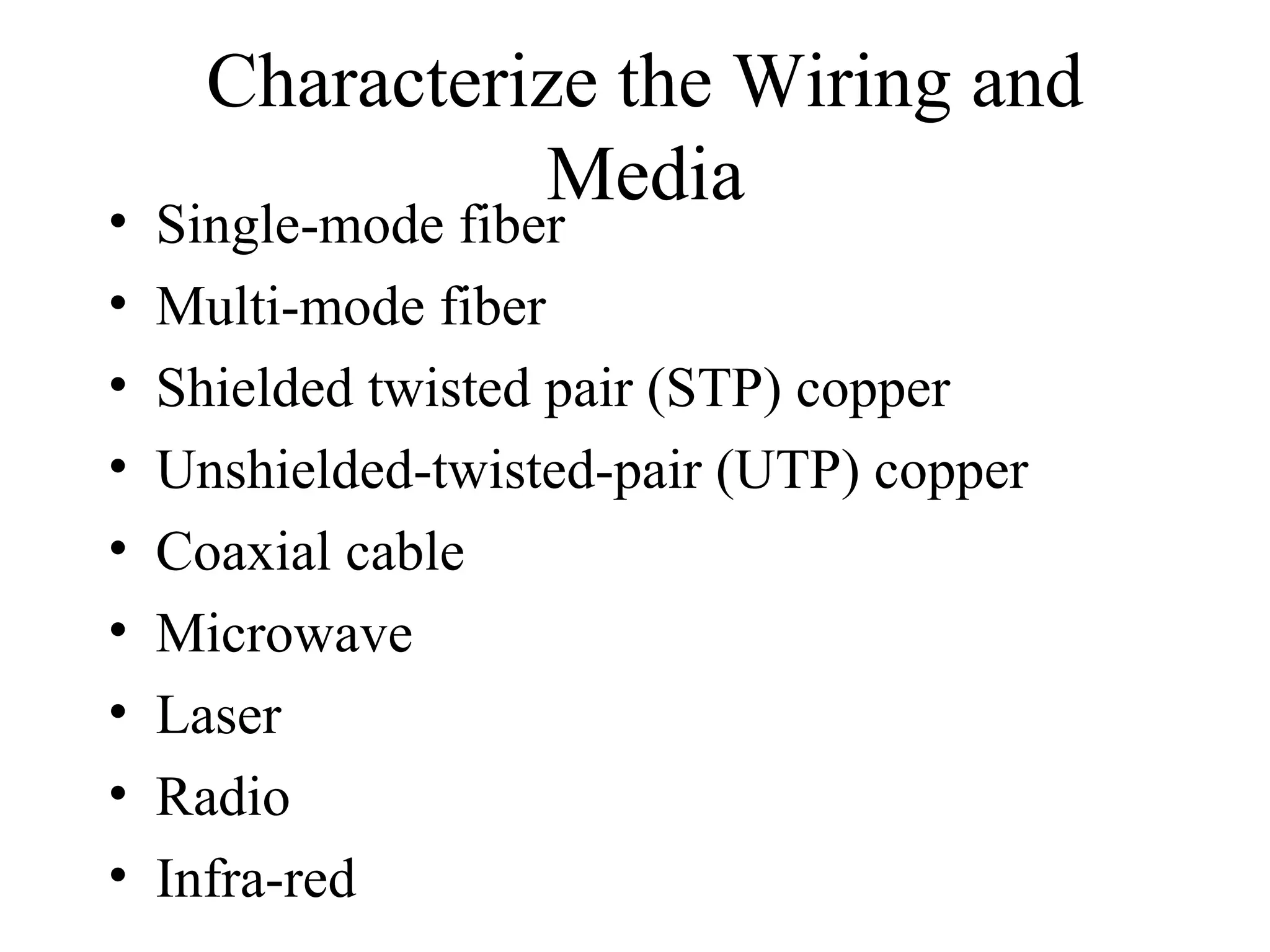 Characterize the Wiring and
                Media
•   Single-mode fiber
•   Multi-mode fiber
•   Shielded twisted pair (STP) copper
•   Unshielded-twisted-pair (UTP) copper
•   Coaxial cable
•   Microwave
•   Laser
•   Radio
•   Infra-red
 