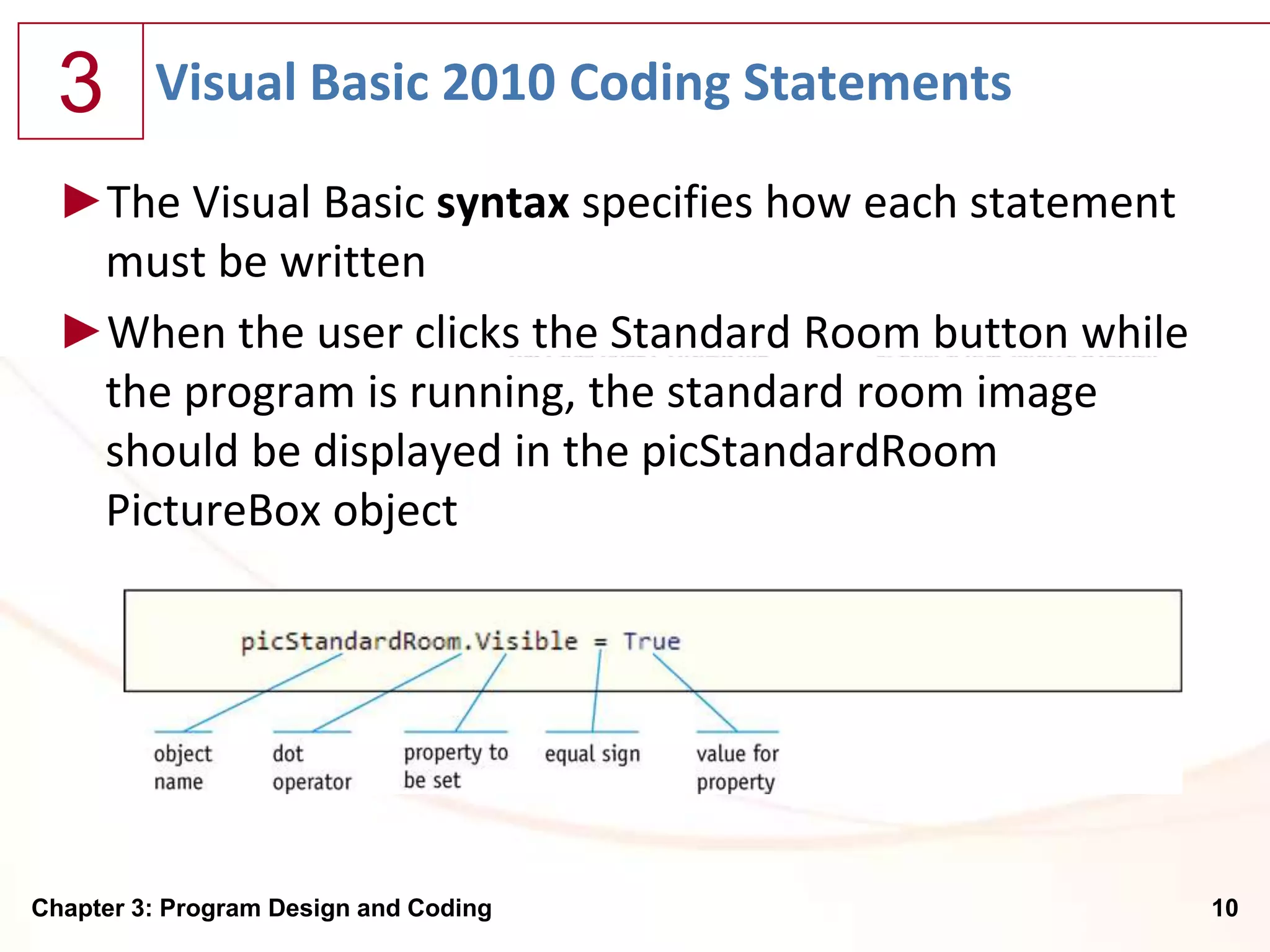 3      Visual Basic 2010 Coding Statements

  ►The Visual Basic syntax specifies how each statement
   must be written
  ►When the user clicks the Standard Room button while
   the program is running, the standard room image
   should be displayed in the picStandardRoom
   PictureBox object




Chapter 3: Program Design and Coding                      10
 