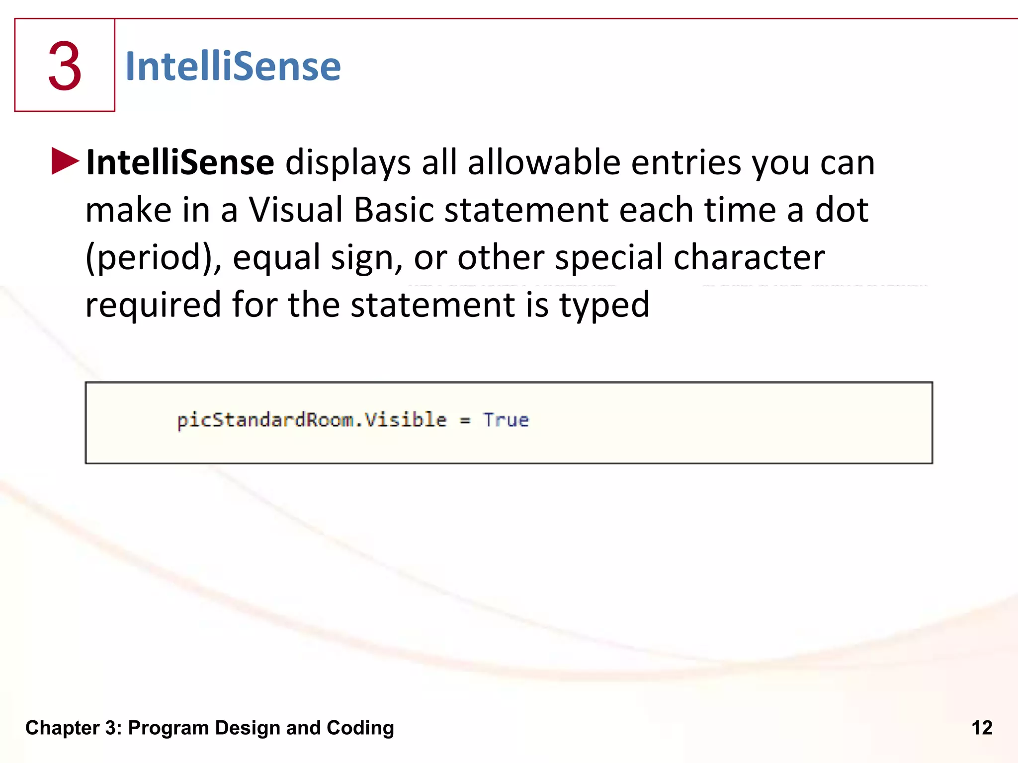3      IntelliSense

  ►IntelliSense displays all allowable entries you can
   make in a Visual Basic statement each time a dot
   (period), equal sign, or other special character
   required for the statement is typed




Chapter 3: Program Design and Coding                     12
 