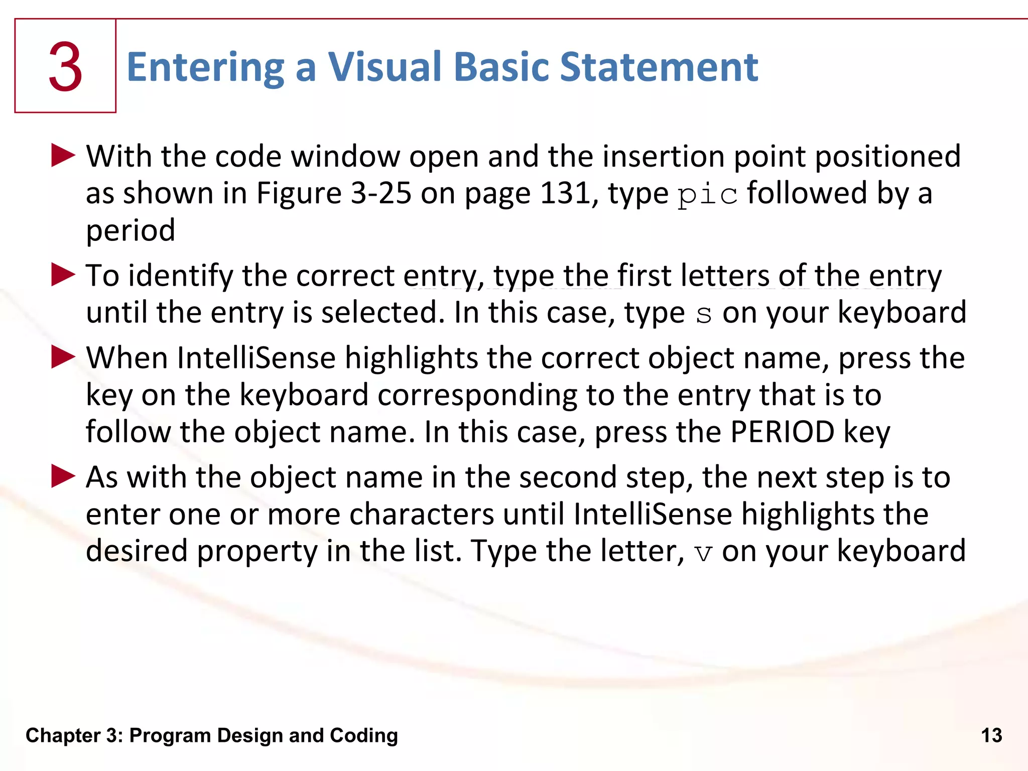 3      Entering a Visual Basic Statement
  ► With the code window open and the insertion point positioned
    as shown in Figure 3-25 on page 131, type pic followed by a
    period
  ► To identify the correct entry, type the first letters of the entry
    until the entry is selected. In this case, type s on your keyboard
  ► When IntelliSense highlights the correct object name, press the
    key on the keyboard corresponding to the entry that is to
    follow the object name. In this case, press the PERIOD key
  ► As with the object name in the second step, the next step is to
    enter one or more characters until IntelliSense highlights the
    desired property in the list. Type the letter, v on your keyboard




Chapter 3: Program Design and Coding                                     13
 