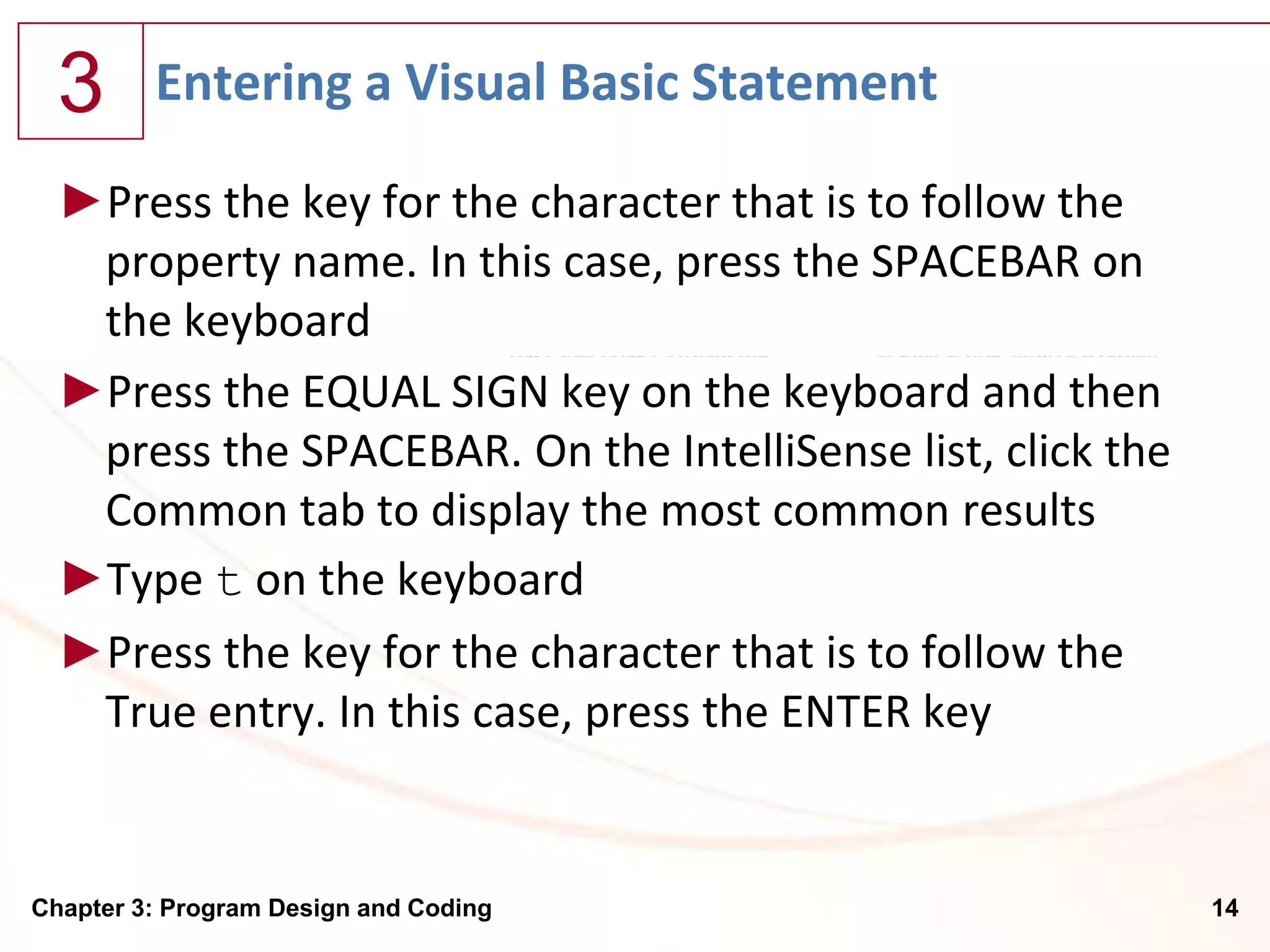 3      Entering a Visual Basic Statement

  ►Press the key for the character that is to follow the
   property name. In this case, press the SPACEBAR on
   the keyboard
  ►Press the EQUAL SIGN key on the keyboard and then
   press the SPACEBAR. On the IntelliSense list, click the
   Common tab to display the most common results
  ►Type t on the keyboard
  ►Press the key for the character that is to follow the
   True entry. In this case, press the ENTER key


Chapter 3: Program Design and Coding                         14
 