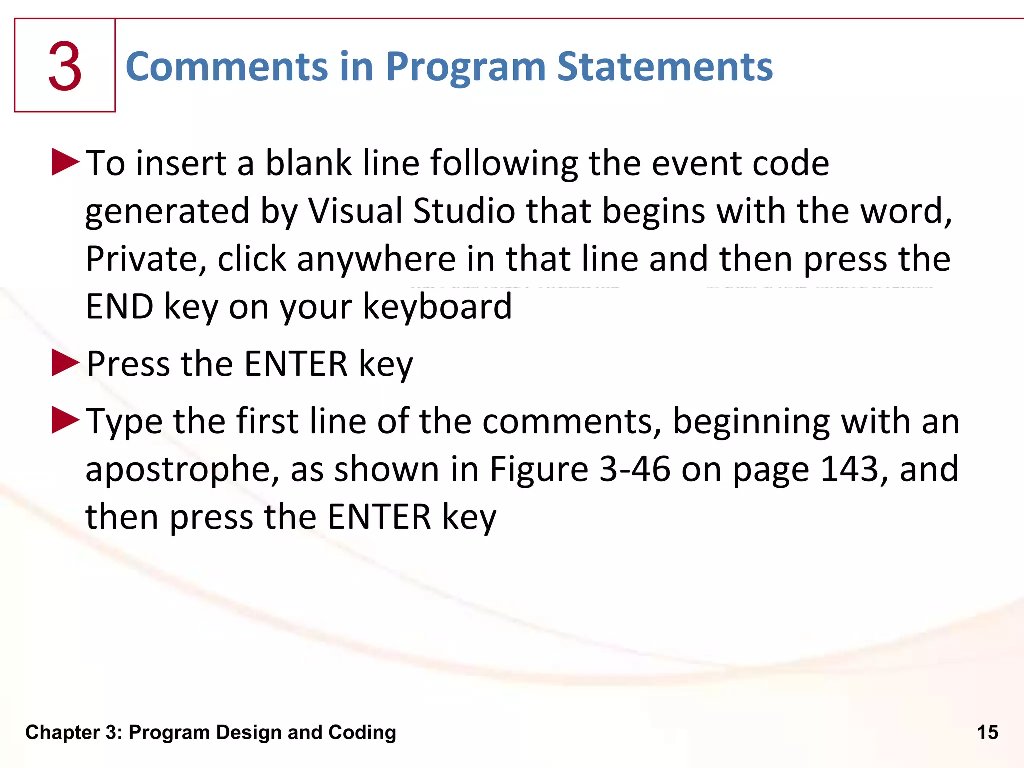 3      Comments in Program Statements

  ►To insert a blank line following the event code
   generated by Visual Studio that begins with the word,
   Private, click anywhere in that line and then press the
   END key on your keyboard
  ►Press the ENTER key
  ►Type the first line of the comments, beginning with an
   apostrophe, as shown in Figure 3-46 on page 143, and
   then press the ENTER key




Chapter 3: Program Design and Coding                         15
 