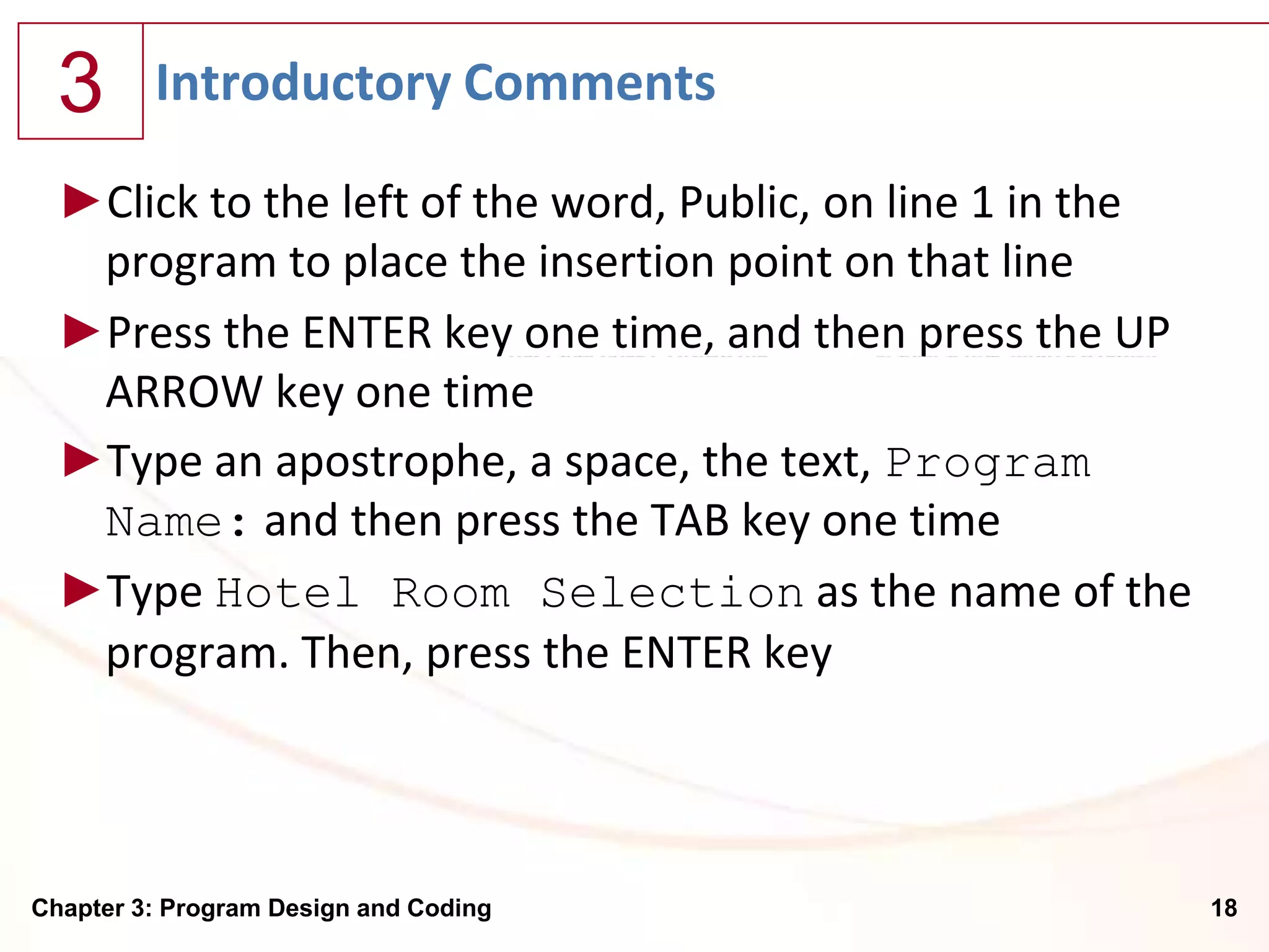 3      Introductory Comments

  ►Click to the left of the word, Public, on line 1 in the
   program to place the insertion point on that line
  ►Press the ENTER key one time, and then press the UP
   ARROW key one time
  ►Type an apostrophe, a space, the text, Program
   Name: and then press the TAB key one time
  ►Type Hotel Room Selection as the name of the
   program. Then, press the ENTER key




Chapter 3: Program Design and Coding                         18
 