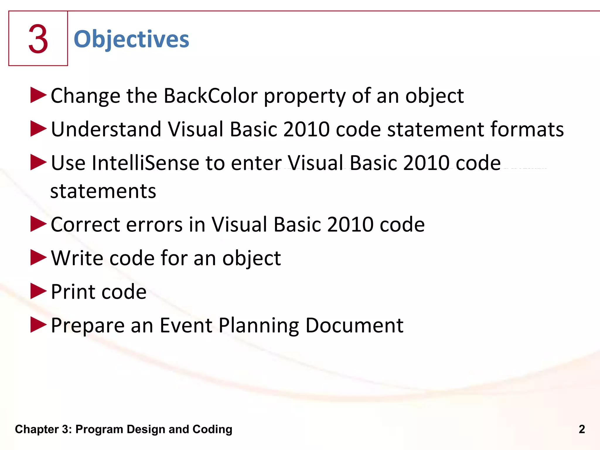 3      Objectives

  ►Change the BackColor property of an object
  ►Understand Visual Basic 2010 code statement formats
  ►Use IntelliSense to enter Visual Basic 2010 code
   statements
  ►Correct errors in Visual Basic 2010 code
  ►Write code for an object
  ►Print code
  ►Prepare an Event Planning Document



Chapter 3: Program Design and Coding                     2
 