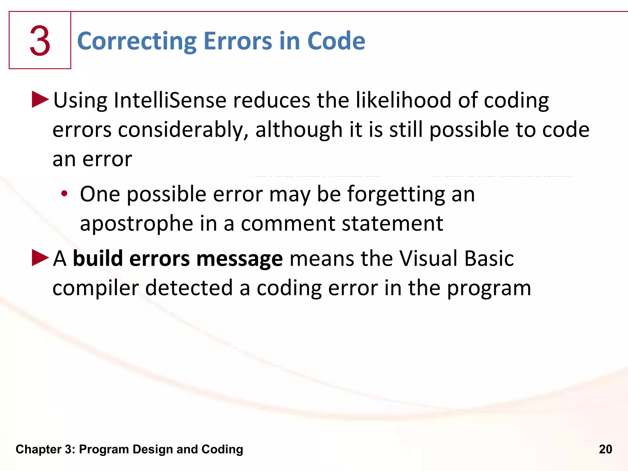3      Correcting Errors in Code

  ►Using IntelliSense reduces the likelihood of coding
   errors considerably, although it is still possible to code
   an error
    • One possible error may be forgetting an
      apostrophe in a comment statement
  ►A build errors message means the Visual Basic
   compiler detected a coding error in the program




Chapter 3: Program Design and Coding                            20
 