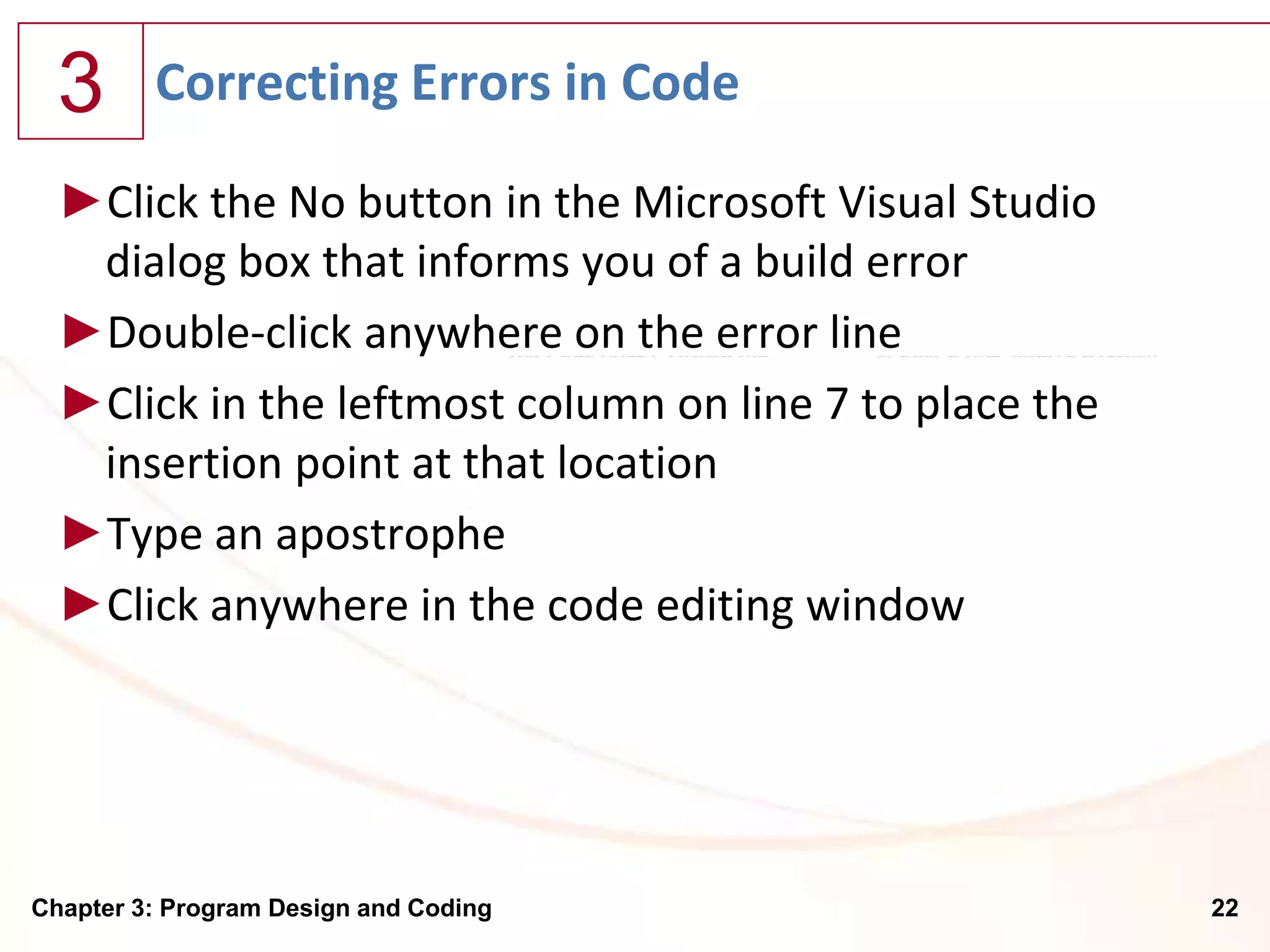 3      Correcting Errors in Code

  ►Click the No button in the Microsoft Visual Studio
   dialog box that informs you of a build error
  ►Double-click anywhere on the error line
  ►Click in the leftmost column on line 7 to place the
   insertion point at that location
  ►Type an apostrophe
  ►Click anywhere in the code editing window




Chapter 3: Program Design and Coding                     22
 