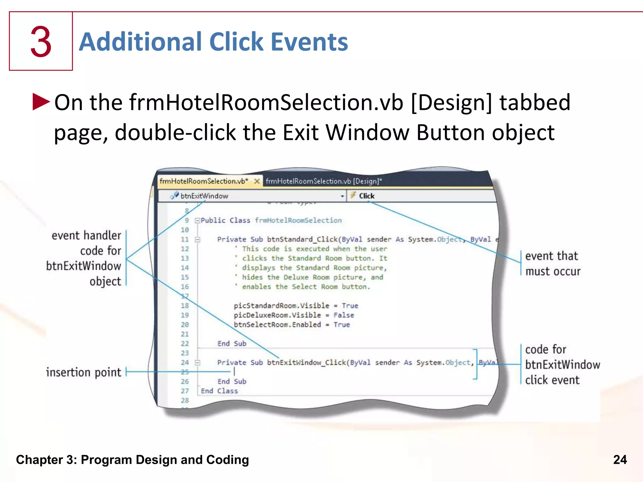 3      Additional Click Events

  ►On the frmHotelRoomSelection.vb [Design] tabbed
   page, double-click the Exit Window Button object




Chapter 3: Program Design and Coding                  24
 