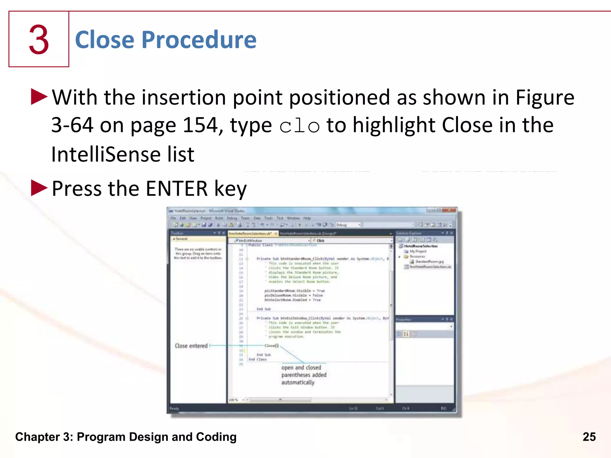 3      Close Procedure

  ►With the insertion point positioned as shown in Figure
   3-64 on page 154, type clo to highlight Close in the
   IntelliSense list
  ►Press the ENTER key




Chapter 3: Program Design and Coding                        25
 