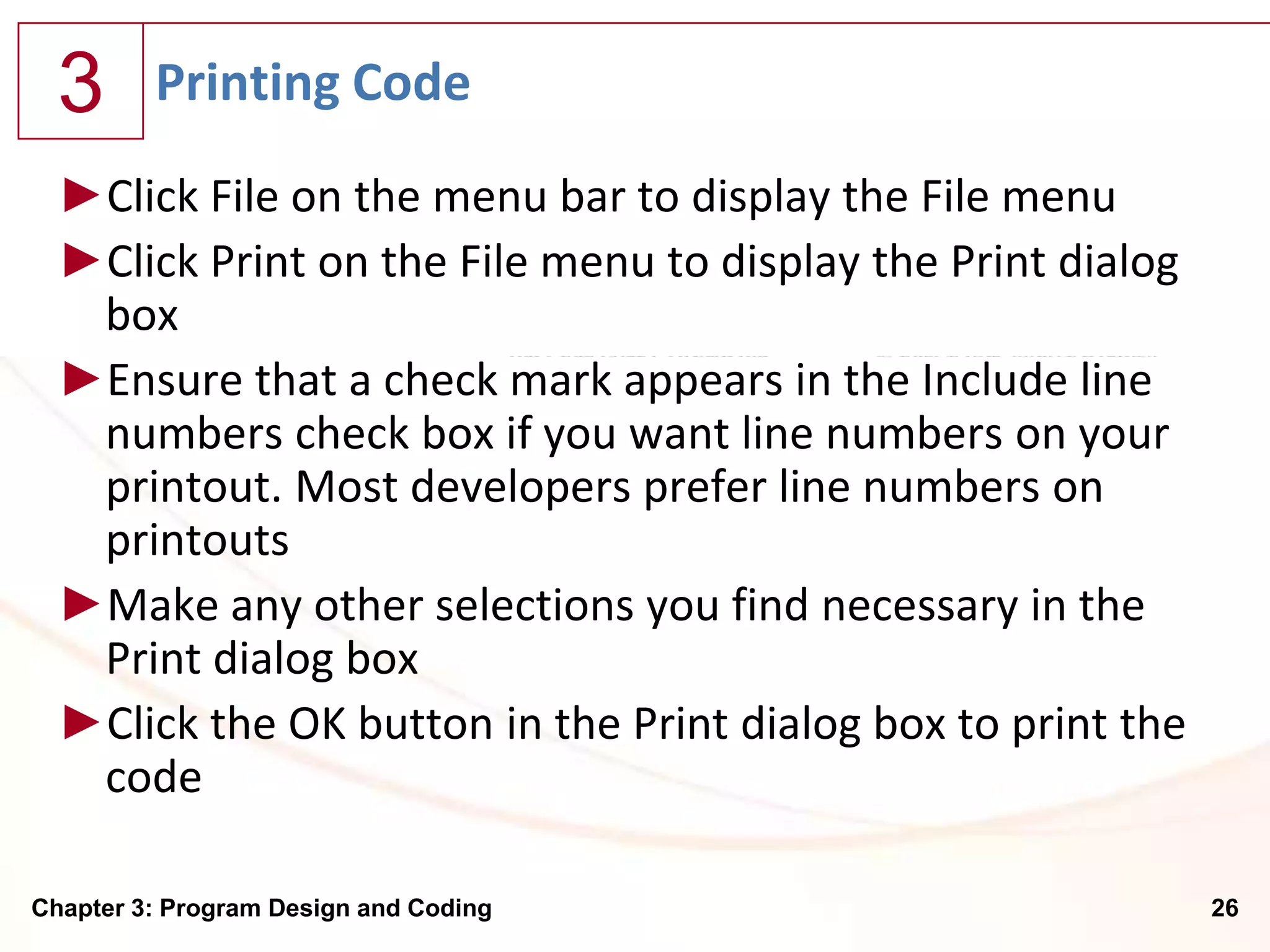 3      Printing Code
  ►Click File on the menu bar to display the File menu
  ►Click Print on the File menu to display the Print dialog
   box
  ►Ensure that a check mark appears in the Include line
   numbers check box if you want line numbers on your
   printout. Most developers prefer line numbers on
   printouts
  ►Make any other selections you find necessary in the
   Print dialog box
  ►Click the OK button in the Print dialog box to print the
   code

Chapter 3: Program Design and Coding                          26
 