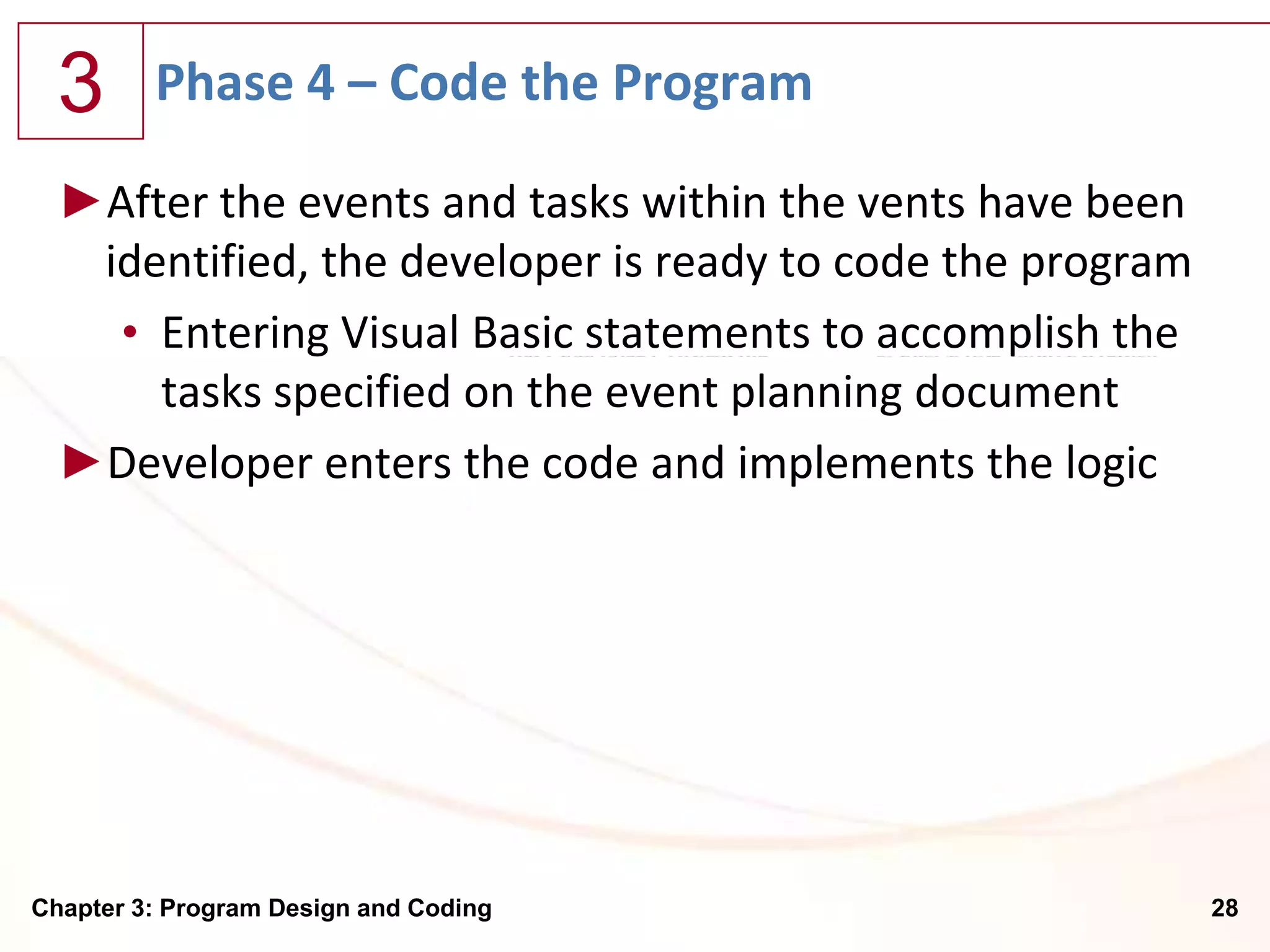 3      Phase 4 – Code the Program

  ►After the events and tasks within the vents have been
   identified, the developer is ready to code the program
    • Entering Visual Basic statements to accomplish the
      tasks specified on the event planning document
  ►Developer enters the code and implements the logic




Chapter 3: Program Design and Coding                        28
 