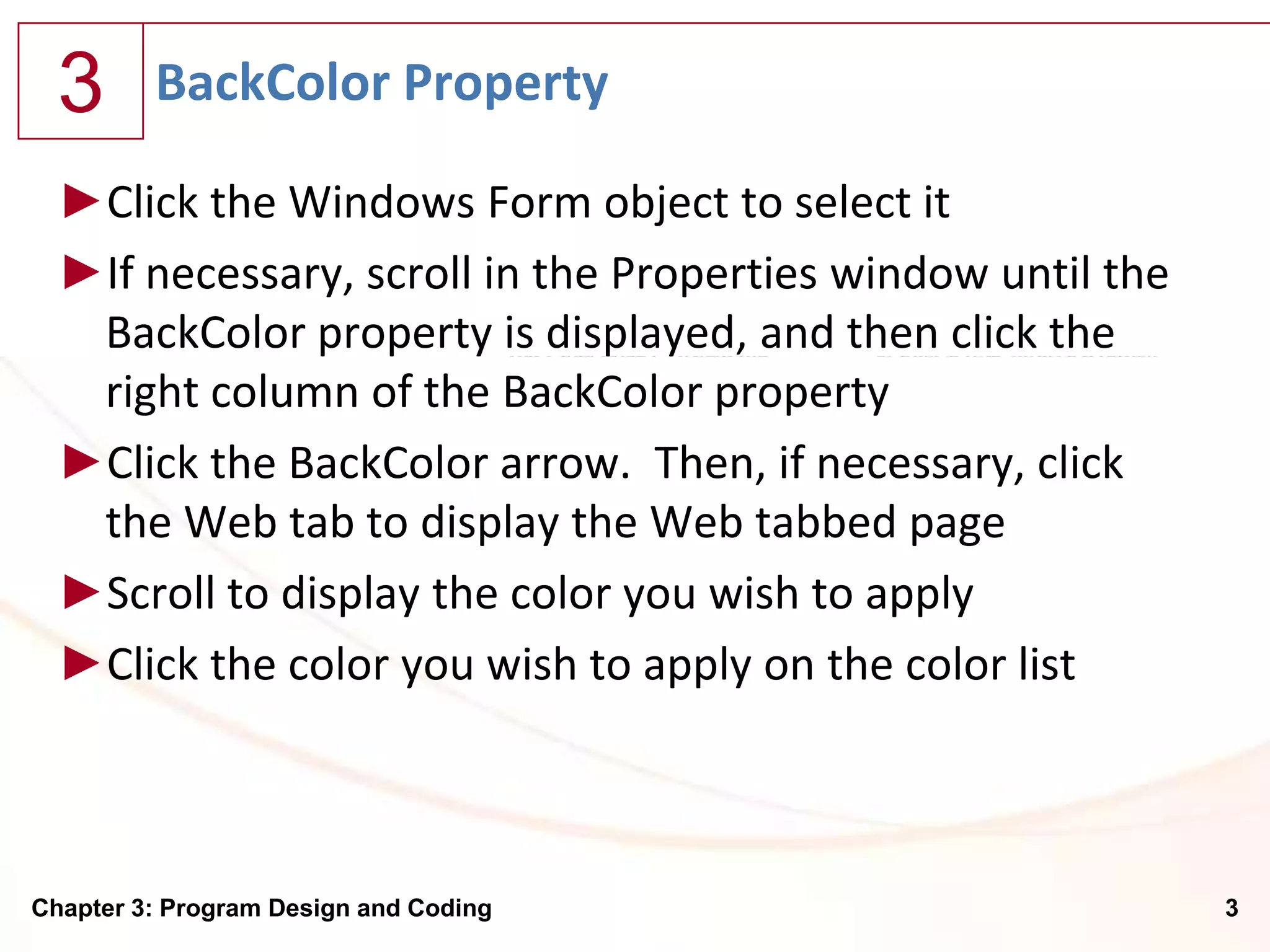 3      BackColor Property

  ►Click the Windows Form object to select it
  ►If necessary, scroll in the Properties window until the
   BackColor property is displayed, and then click the
   right column of the BackColor property
  ►Click the BackColor arrow. Then, if necessary, click
   the Web tab to display the Web tabbed page
  ►Scroll to display the color you wish to apply
  ►Click the color you wish to apply on the color list



Chapter 3: Program Design and Coding                         3
 