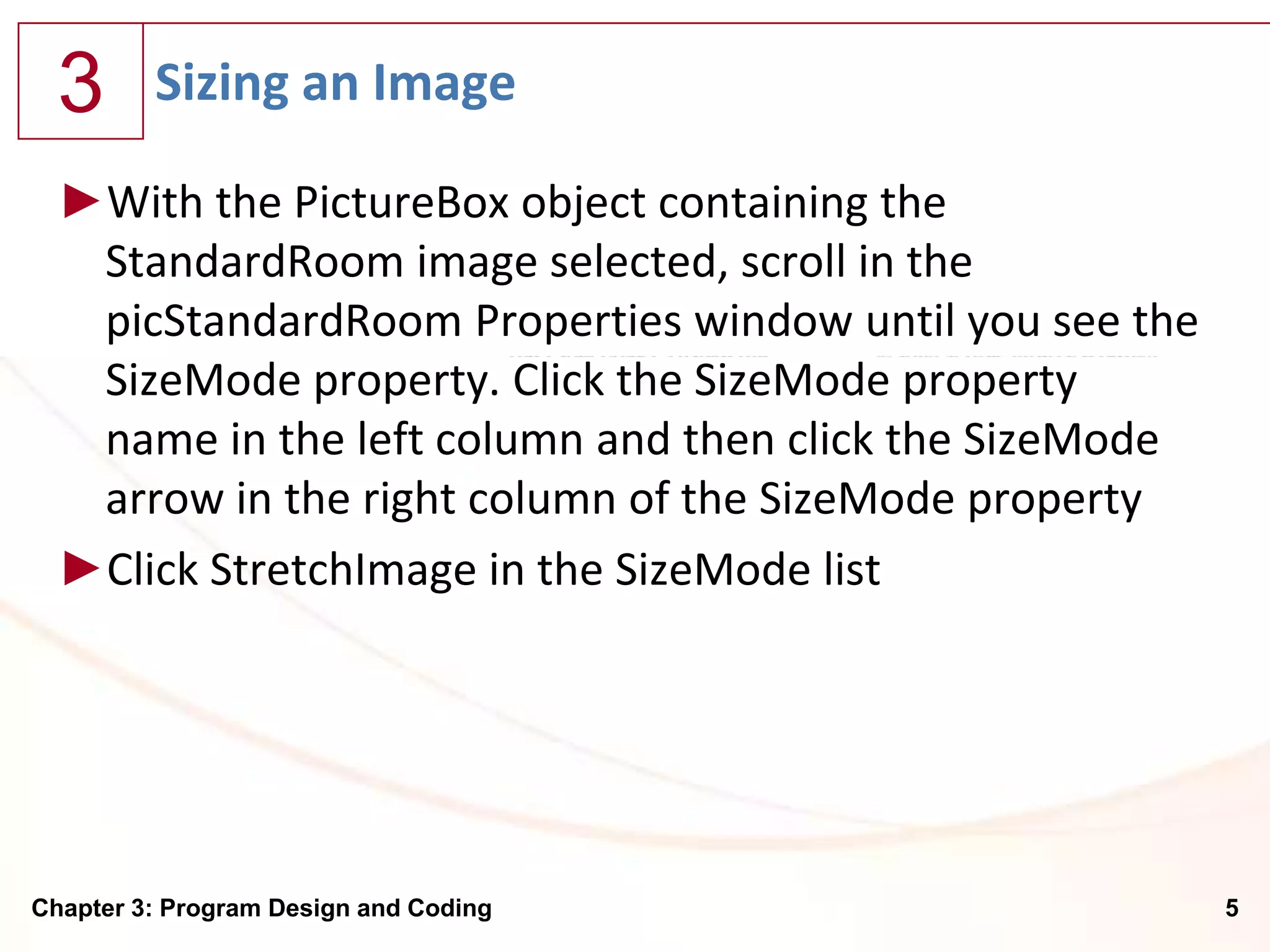 3      Sizing an Image

  ►With the PictureBox object containing the
   StandardRoom image selected, scroll in the
   picStandardRoom Properties window until you see the
   SizeMode property. Click the SizeMode property
   name in the left column and then click the SizeMode
   arrow in the right column of the SizeMode property
  ►Click StretchImage in the SizeMode list




Chapter 3: Program Design and Coding                     5
 