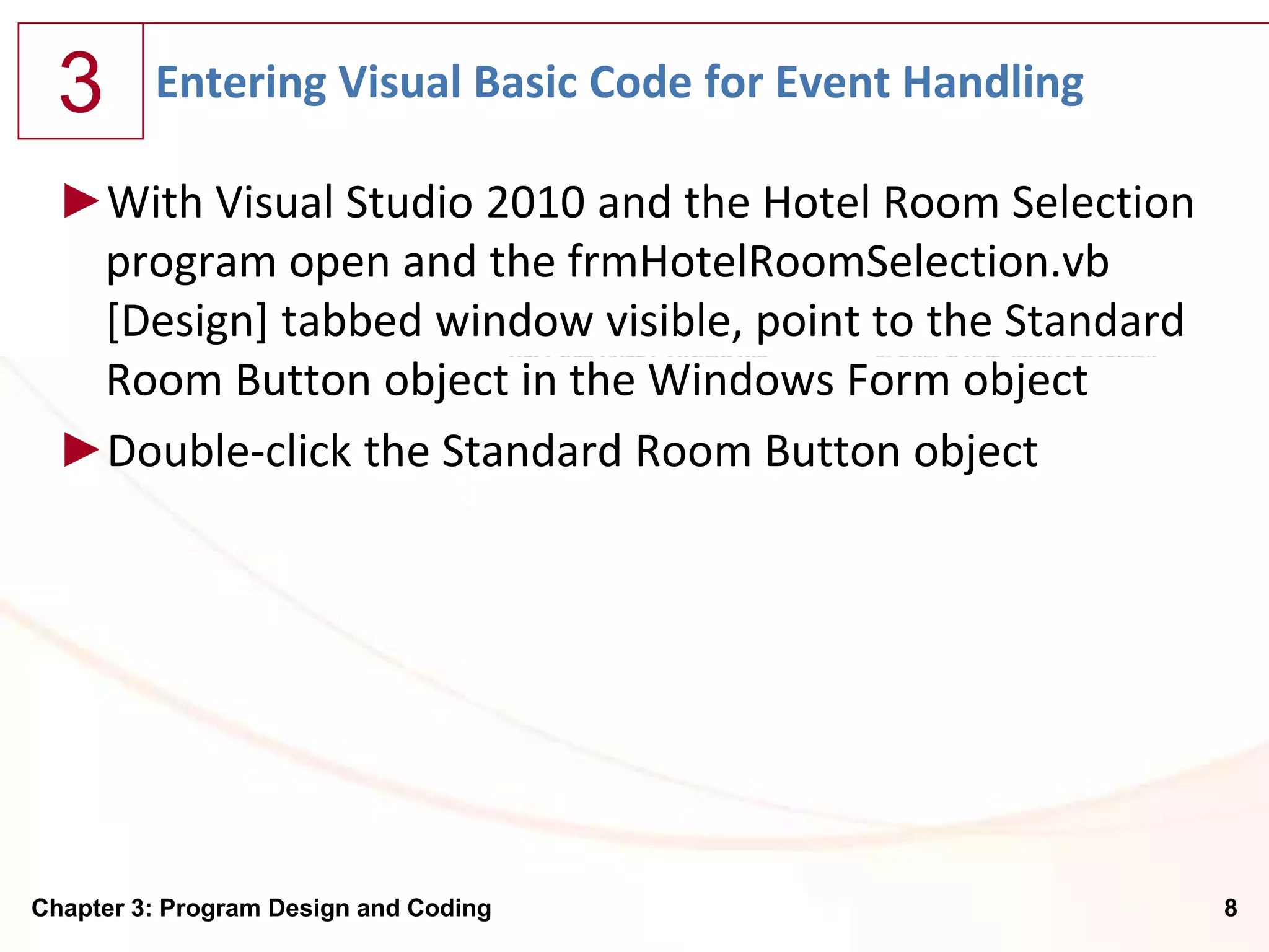 3      Entering Visual Basic Code for Event Handling

  ►With Visual Studio 2010 and the Hotel Room Selection
   program open and the frmHotelRoomSelection.vb
   [Design] tabbed window visible, point to the Standard
   Room Button object in the Windows Form object
  ►Double-click the Standard Room Button object




Chapter 3: Program Design and Coding                       8
 
