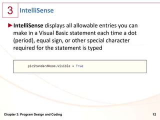 3      IntelliSense

  ►IntelliSense displays all allowable entries you can
   make in a Visual Basic statement each time a dot
   (period), equal sign, or other special character
   required for the statement is typed




Chapter 3: Program Design and Coding                     12
 