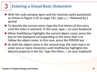 3      Entering a Visual Basic Statement
  ► With the code window open and the insertion point positioned
    as shown in Figure 3-25 on page 131, type pic followed by a
    period
  ► To identify the correct entry, type the first letters of the entry
    until the entry is selected. In this case, type s on your keyboard
  ► When IntelliSense highlights the correct object name, press the
    key on the keyboard corresponding to the entry that is to
    follow the object name. In this case, press the PERIOD key
  ► As with the object name in the second step, the next step is to
    enter one or more characters until IntelliSense highlights the
    desired property in the list. Type the letter, v on your keyboard




Chapter 3: Program Design and Coding                                     13
 