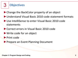3      Objectives

  ►Change the BackColor property of an object
  ►Understand Visual Basic 2010 code statement formats
  ►Use IntelliSense to enter Visual Basic 2010 code
   statements
  ►Correct errors in Visual Basic 2010 code
  ►Write code for an object
  ►Print code
  ►Prepare an Event Planning Document



Chapter 3: Program Design and Coding                     2
 