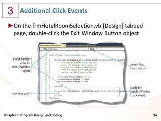 3      Additional Click Events

  ►On the frmHotelRoomSelection.vb [Design] tabbed
   page, double-click the Exit Window Button object




Chapter 3: Program Design and Coding                  24
 
