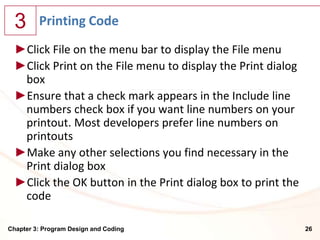3      Printing Code
  ►Click File on the menu bar to display the File menu
  ►Click Print on the File menu to display the Print dialog
   box
  ►Ensure that a check mark appears in the Include line
   numbers check box if you want line numbers on your
   printout. Most developers prefer line numbers on
   printouts
  ►Make any other selections you find necessary in the
   Print dialog box
  ►Click the OK button in the Print dialog box to print the
   code

Chapter 3: Program Design and Coding                          26
 