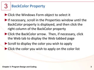 3      BackColor Property

  ►Click the Windows Form object to select it
  ►If necessary, scroll in the Properties window until the
   BackColor property is displayed, and then click the
   right column of the BackColor property
  ►Click the BackColor arrow. Then, if necessary, click
   the Web tab to display the Web tabbed page
  ►Scroll to display the color you wish to apply
  ►Click the color you wish to apply on the color list



Chapter 3: Program Design and Coding                         3
 